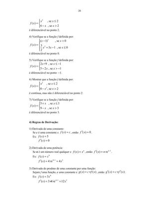 20
2
, se 2
( )
6 , se 2
x x
f x
x x
 ≤
= 
− >
é diferenciável no ponto 2.
4) Verifique se a função f definida por:
3
2
( 1) , se 0
( ) 3
3 1 , se 0
2
x x
f x
x x x
 − >

= 
+ − ≤

é diferenciável no ponto 0.
5) Verifique se a função f definida por:
2 +9 , se 1
( )
5 2 , se 1
x x
f x
x x
≤ −
= 
− > −
é diferenciável no ponto 1− .
6) Mostrar que a função f definida por:
2
2
, se 2
( )
8 , se 2
x x
f x
x x
 ≤
= 
− >
é contínua, mas não é diferenciável no ponto 2.
7) Verifique se a função f definida por:
5 , se 3
( )
9 , se 3
x x
f x
x x
+ ≤
= 
− >
é diferenciável no ponto 3.
4) Regras de Derivação:
1) Derivada de uma constante:
Se c é uma constante e ( )f x c= , então ( ) 0f x′ = .
Ex: ( ) 5f x =
( ) 0f x′ =
2) Derivada de uma potência:
Se n é um número real qualquer e ( ) n
f x x= , então 1
( ) n
f x n x −
′ = × .
Ex: 4
( )f x x=
4 1 3
( ) 4 4f x x x−
′ = × =
3) Derivada do produto de uma constante por uma função:
Sejam f uma função, c uma constante e ( ) ( )g x c f x= × , então ( ) ( )g x c f x′ ′= × .
Ex: 4
( ) 3f x x=
4 1 3
( ) 3 4 12f x x x−
′ = × × =
 