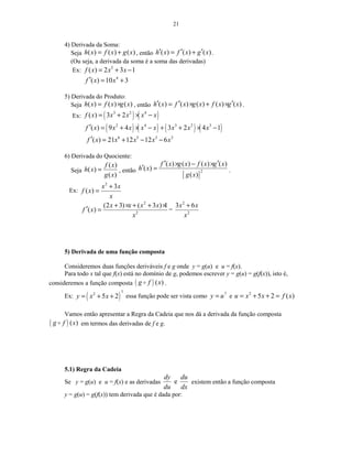 21
4) Derivada da Soma:
Seja ( ) ( ) ( )h x f x g x= + , então ( ) ( ) ( )h x f x g x′ ′ ′= + .
(Ou seja, a derivada da soma é a soma das derivadas)
Ex: 5
( ) 2 3 1f x x x= + −
4
( ) 10 3f x x′ = +
5) Derivada do Produto:
Seja ( ) ( ) ( )h x f x g x= × , então ( ) ( ) ( ) ( ) ( )h x f x g x f x g x′ ′ ′= × + × .
Ex: ( ) ( )3 2 4
( ) 3 2f x x x x x= + × −
( ) ( ) ( ) ( )2 4 3 2 3
( ) 9 4 3 2 4 1f x x x x x x x x′ = + × − + + × −
6 5 3 2
( ) 21 12 12 6f x x x x x′ = + − −
6) Derivada do Quociente:
Seja
( )
( )
( )
f x
h x
g x
= , então
[ ]
2
( ) ( ) ( ) ( )
( )
( )
f x g x f x g x
h x
g x
′ ′× − ×
′ = .
Ex:
2
3
( )
x x
f x
x
+
=
2
2
(2 3) ( 3 ) 1
( )
x x x x
f x
x
+ × + + ×
′ = =
2
2
3 6x x
x
+
5) Derivada de uma função composta
Consideremos duas funções deriváveis f e g onde y = g(u) e u = f(x).
Para todo x tal que f(x) está no domínio de g, podemos escrever y = g(u) = g(f(x)), isto é,
consideremos a função composta ( ) ( )g f xo .
Ex: ( )
7
2
5 2y x x= + + essa função pode ser vista como 7
y u= e 2
5 2 ( )u x x f x= + + =
Vamos então apresentar a Regra da Cadeia que nos dá a derivada da função composta
( ) ( )g f xo em termos das derivadas de f e g.
5.1) Regra da Cadeia
Se y = g(u) e u = f(x) e as derivadas e
dy du
du dx
existem então a função composta
y = g(u) = g(f(x)) tem derivada que é dada por:
 