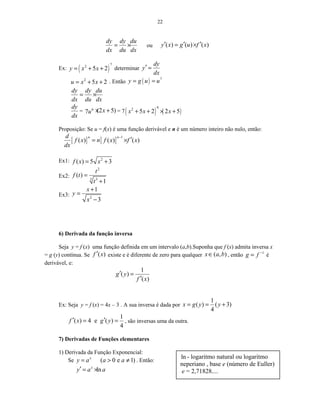 22
dy dy du
dx du dx
= × ou ( ) ( ) ( )y x g u f x′ ′ ′= ×
Ex: ( )
7
2
5 2y x x= + + determinar
dy
y
dx
′ =
2
5 2u x x= + + . Então ( ) 7
y g u u= =
dy dy du
dx du dx
= ×
dy
dx
= 6
7u (2 5)x× + = 7( ) ( )
6
2
5 2 2 5x x x+ + × +
Proposição: Se u = f(x) é uma função derivável e n é um número inteiro não nulo, então:
[ ] [ ]
1
( ) ( ) ( )
n nd
f x n f x f x
dx
−
′= ×
Ex1: 2
( ) 5 3f x x= +
Ex2:
2
3 3
( )
1
t
f t
t
=
+
Ex3: 2
1
3
x
y
x
+
=
−
6) Derivada da função inversa
Seja y = f (x) uma função definida em um intervalo (a,b).Suponha que f (x) admita inversa x
= g (y) contínua. Se ( )f x′ existe e é diferente de zero para qualquer ( , )x a b∈ , então 1
g f −
= é
derivável, e:
1
( )
( )
g y
f x
′ =
′
Ex: Seja y = f (x) = 4x – 3 . A sua inversa é dada por
1
( ) ( 3)
4
x g y y= = +
1
( ) 4 e ( )
4
f x g y′ ′= = , são inversas uma da outra.
7) Derivadas de Funções elementares
1) Derivada da Função Exponencial:
Se ( 0 e 1)x
y a a a= > ≠ . Então:
lnx
y a a′ = ×
ln - logaritmo natural ou logaritmo
neperiano , base e (número de Euller)
e = 2,71828....
 