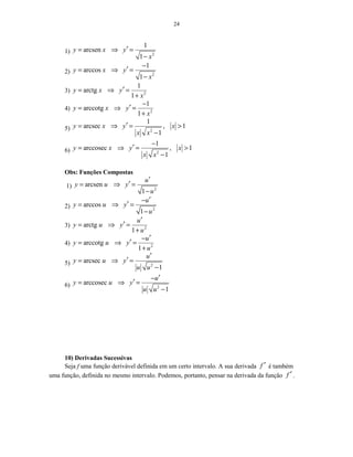 24
1) 2
1
arcsen
1
y x y
x
′= ⇒ =
−
2) 2
1
arccos
1
y x y
x
−
′= ⇒ =
−
3) 2
1
arctg
1
y x y
x
′= ⇒ =
+
4) 2
1
arccotg
1
y x y
x
−
′= ⇒ =
+
5) 2
1
arcsec , 1
1
y x y x
x x
′= ⇒ = >
−
6) 2
1
arccosec , 1
1
y x y x
x x
−
′= ⇒ = >
−
Obs: Funções Compostas
1) 2
arcsen
1
u
y u y
u
′
′= ⇒ =
−
2) 2
arccos
1
u
y u y
u
′−
′= ⇒ =
−
3) 2
arctg
1
u
y u y
u
′
′= ⇒ =
+
4) 2
arccotg
1
u
y u y
u
′−
′= ⇒ =
+
5) 2
arcsec
1
u
y u y
u u
′
′= ⇒ =
−
6) 2
arccosec
1
u
y u y
u u
′−
′= ⇒ =
−
10) Derivadas Sucessivas
Seja f uma função derivável definida em um certo intervalo. A sua derivada f ′ é também
uma função, definida no mesmo intervalo. Podemos, portanto, pensar na derivada da função f ′ .
 