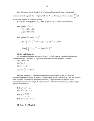 25
Def: Seja f uma função derivável. Se f ′ também for derivável, então a sua derivada é
chamada derivada segunda de f e é representada por ( )f x′′ (lê-se: f duas linhas de x) ou
2
2
d y
dx
(lê-
se: derivada segunda de y em relação a x).
E assim por diante podemos ter ( )f x′′′ , ( )iv
f x até ( )n
f x (derivada de ordem n).
Ex1: 5 2
( ) 3 8f x x x= +
4
( ) 15 16f x x x′ = +
3
( ) 60 16f x x′′ = +
M
Ex2: ( )
1
2 2 2
( ) 1 1f x x x= + = +
( )
1
2 21
( ) 1 2
2
f x x x
−
′ = + × = ( )
1
2 2
( ) 1f x x x
−
′ = + × , então:
( ) ( )
3 1
2 22 21
( ) 1 2 1
2
f x x x x x
− −− 
′′ = + × × + + ÷
 
11) Derivada Implícita
As funções estudadas até aqui são da forma ( )y f x= , ou seja, y é dado explicitamente
como função de x. Entretanto, há expressões que não são dadas nesta forma, exemplos:
1) 3 4 0y x+ − =
2) 5
2x y =
3) 2 4
1x y+ =
4)
3 5
3 0
x
x y y
y
− + − =
Dizemos nestes que y está dado implicitamente em função de x. Nos três primeiros
exemplos podemos reescrever de maneira a tornar y como função explícita de x, o que não acontece
no 4º exemplo. Mesmo assim, podemos determinar y′ implicitamente, da seguinte forma:
Consideremos y como uma função de x desconhecida e derivamos normalmente, usando as regras
de derivação estudadas.
Ex1: 3 2
2y x xy− =
Ex2: 5 2 3
7x x y y− + =
Ex3:
2
3 x y
y
x y
−
=
+
Ex4: 2 3
2 2xy y x y− = −
12) Regra de L´Hospital
 