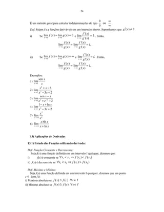 26
É um método geral para calcular indeterminações do tipo
0
ou
0
∞
∞
.
Def: Sejam f e g funções deriváveis em um intervalo aberto. Suponhamos que ( ) 0g x′ ≠ .
i) Se lim ( ) lim ( ) 0
x a x a
f x g x
→ →
= = e
'( )
lim
'( )x a
f x
L
g x→
= . Então,
( )
lim
( )x a
f x
g x→
=
'( )
lim
'( )x a
f x
L
g x→
= .
ii) Se lim ( ) lim ( )
x a x a
f x g x
→ →
= = ∞ e
'( )
lim
'( )x a
f x
L
g x→
= . Então,
( )
lim
( )x a
f x
g x→
=
'( )
lim
'( )x a
f x
L
g x→
= .
Exemplos:
1)
0
sen
lim
x
x
x→
2)
2
22
6
lim
3 2x
x x
x x→
+ −
− +
3)
0
sen
lim
2x xx
x x
e e−→
−
+ −
4) 31
1 ln
lim
3 2x
x x
x x→
− +
− +
5)
2
lim xx
x
e→+∞
6)
ln
lim
lnx
x x
x x→+∞
×
+
13) Aplicações de Derivadas
13.1) Estudo das Funções utilizando derivada:
Def: Função Crescente e Decrescente:
Seja f(x) uma função definida em um intervalo I qualquer, dizemos que:
i) f(x) é crescente se 1 2 1 2( ) ( )x x f x f x∀ < ⇒ <
ii) f(x) é decrescente se 1 2 1 2( ) ( )x x f x f x∀ < ⇒ >
Def: Máximo e Mínimo:
Seja f(x) uma função definida em um intervalo I qualquer, dizemos que um ponto
c ∈ dom f é:
i) Máximo absoluto se ( ) ( )f x f c x I≤ ∀ ∈
ii) Mínimo absoluto se ( ) ( )f x f c x I≥ ∀ ∈
 