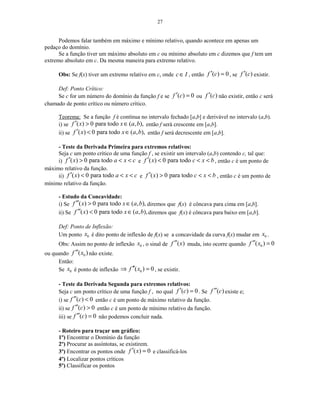 27
Podemos falar também em máximo e mínimo relativo, quando acontece em apenas um
pedaço do domínio.
Se a função tiver um máximo absoluto em c ou mínimo absoluto em c dizemos que f tem um
extremo absoluto em c. Da mesma maneira para extremo relativo.
Obs: Se f(x) tiver um extremo relativo em c, onde c I∈ , então ( ) 0f c′ = , se ( )f c′ existir.
Def: Ponto Crítico:
Se c for um número do domínio da função f e se ( ) 0f c′ = ou ( )f c′ não existir, então c será
chamado de ponto crítico ou número crítico.
Teorema: Se a função f é contínua no intervalo fechado [a,b] e derivável no intervalo (a,b).
i) se ( ) 0 para todo ( , ),f x x a b′ > ∈ então f será crescente em [a,b].
ii) se ( ) 0 para todo ( , ),f x x a b′ < ∈ então f será decrescente em [a,b].
- Teste da Derivada Primeira para extremos relativos:
Seja c um ponto crítico de uma função f , se existir um intervalo (a,b) contendo c, tal que:
i) ( ) 0 para todof x a x c′ > < < e ( ) 0 para todof x c x b′ < < < , então c é um ponto de
máximo relativo da função.
ii) ( ) 0 para todof x a x c′ < < < e ( ) 0 para todof x c x b′ > < < , então c é um ponto de
mínimo relativo da função.
- Estudo da Concavidade:
i) Se ( ) 0 para todo ( , ),f x x a b′′ > ∈ diremos que f(x) é côncava para cima em [a,b].
ii) Se ( ) 0 para todo ( , ),f x x a b′′ < ∈ diremos que f(x) é côncava para baixo em [a,b].
Def: Ponto de Inflexão:
Um ponto 0x é dito ponto de inflexão de f(x) se a concavidade da curva f(x) mudar em 0x .
Obs: Assim no ponto de inflexão 0x , o sinal de ( )f x′′ muda, isto ocorre quando 0( ) 0f x′′ =
ou quando 0( )f x′′ não existe.
Então:
Se 0x é ponto de inflexão 0( ) 0f x′′⇒ = , se existir.
- Teste da Derivada Segunda para extremos relativos:
Seja c um ponto crítico de uma função f , no qual ( ) 0f c′ = . Se ( )f c′′ existe e;
i) se ( ) 0f c′′ < então c é um ponto de máximo relativo da função.
ii) se ( ) 0f c′′ > então c é um ponto de mínimo relativo da função.
iii) se ( ) 0f c′′ = não podemos concluir nada.
- Roteiro para traçar um gráfico:
1º) Encontrar o Domínio da função
2º) Procurar as assíntotas, se existirem.
3º) Encontrar os pontos onde ( ) 0f x′ = e classificá-los
4º) Localizar pontos críticos
5º) Classificar os pontos
 