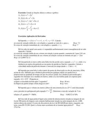 28
Exercício: Estude as funções abaixo e esboce o gráfico:
1) 4 2
( ) 2f x x x= −
2) 2
( ) 6 2f x x x= − −
3) 3 2
( ) 6 9 1f x x x x= − + +
4) 3
( ) 3 4f x x x= − + +
5)
3 2
( ) 6 2
3 2
x x
f x x= − − +
Exercícios Aplicações de Derivadas:
1) Suponha 2
( ) 1y f x x x= = + + , 1 23, 3,5x x= = . Calcule:
a) a taxa de variação média de y em relação a x quando se varia de x1 para x2 Resp: 7,5
b) a taxa de variação instantânea de y em relação a x quando x = x1 Resp: 7
2) Um cubo de metal com aresta x é expandido uniformemente como conseqüência de ter sido
aquecido. Calcule:
a) a taxa de variação média de seu volume em relação à aresta quando x aumenta de 2 para 2,01 cm
b) a taxa de variação instantânea de seu volume em relação à aresta no instante em que x = 2cm
Resp: a) 12,0601 b) 12
3) Uma partícula se move sobre uma linha reta de acordo com a equação 2
s t t= + , onde s é a
distância em metros da partícula ao seu ponto de partida no final de t segundos. Calcule a
velocidade média da partícula durante o intervalo de tempo desde t1 =3 até t2 = 4.
4) Suponha que uma bola é solta a partir do ponto de observação no alto de uma torre, 450m
acima do solo. Sabendo que a distância percorrida por qualquer objeto em queda livre é
proporcional ao quadrado do tempo em que ele estiver caindo. Se a distância percorrida após t
segundos for chamada s(t) e medida em metros, então a Lei de Galileu pode ser expressa pela
equação 2
( ) 4,9s t t= . Pergunta-se:
a) Qual a velocidade da bola após 5 segundos? Resp: 49 m/s
b) Depois de quanto tempo a bola chega ao solo? Resp: 9,6 s
5) Suponha que o volume em metros cúbico de uma amostra do ar a 25° C está relacionado
com a pressão em quilopascals pela equação
5,3
V
P
= . Determine a taxa de variação de V em
relação a P, quando P = 50kPa. Resp: – 0,00212 m3
/kPa
6) Uma rede de água potável ligará uma central de abastecimento situada na margem de um
rio de 500 metros de largura a um conjunto habitacional situado na outra margem do rio, 2.000
metros abaixo da central. O custo da obra através do rio é de R$ 640,00 por metro, enquanto, em
terra, custa R$ 312,00. Qual é a forma mais econômica de se instalar água potável? Resp:
279,17m
 