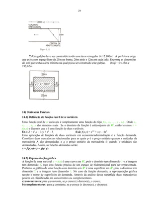 29
7) Um galpão deve ser construído tendo uma área retangular de 12.100m2
. A prefeitura exige
que exista um espaço livre de 25m na frente, 20m atrás e 12m em cada lado. Encontre as dimensões
do lote que tenha a área mínima na qual possa ser construído este galpão. Resp: 104,33m e
195,62m
14) Derivadas Parciais
14.1) Definição de função real f de n variáveis
Uma função real de n variáveis é simplesmente uma função do tipo f(x1, x2, ... , y . xn) . Onde x1,
x2, ... , xn, y são números reais. Se o domínio da função é subconjunto de R2
, então teremos z =
f(x,y) e dizemos que z é uma função de duas variáveis.
Ex1: Z = x3
.y – 3xy + x2
– 5 Ex2: f(x,y) = x1/2
+ x.y – 4x5
Uma aplicação de funções de duas variáveis em economia/administração é a função demanda.
Considere duas mercadorias relacionadas para as quais p é o preço unitário quando x unidades da
mercadoria A são demandadas e q o preço unitário da mercadoria B quando y unidades são
demandadas. Assim, as funções demandas serão:
x = f(p, q) e y = g(p, q)
14.2) Representação gráfica
A função de uma variável y = f(x) é uma curva em R2
, pois o domínio tem dimensão 1 e a imagem
tem dimensão 1, logo esta função precisa de um espaço de bidimensional para ser representada.
Portanto, o gráfico de uma função com domínio em R2
é uma superfície em R3
, pois o domínio tem
dimensão 2 e a imagem tem dimensão 1. No caso da função demanda, a representação gráfica
recebe o nome de superfícies de demanda. Através da análise dessa superfície duas mercadorias
podem ser classificadas em concorrentes ou complementares.
a) concorrentes: para q constante, se p cresce (x decresce), y cresce;
b) complementares: para q constante, se p cresce (x decresce), y decresce.
 