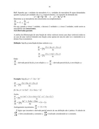 30
Ex3: Suponha que x unidades da mercadoria A e y unidades da mercadoria B sejam demandadas
quando os preços por unidades são p e q, respectivamente, e as equações de demanda são:
x = –2p + 3q + 12 e y = – 4q + p + 8
Determine se as mercadorias são concorrentes ou complementares.
2
x
p
∂
= −
∂
e 1
y
p
∂
=
∂
Ou seja, quando p cresce 1 unidade, x decresce 2 unidades e y cresce 2 unidades, sendo assim as
mercadorias são concorrentes.
14.3) Derivadas parciais:
A análise da diferenciação de uma função de várias variáveis (nosso caso duas variáveis) reduz-se
ao caso de uma variável tratando esta função como apenas de uma de cada vez e mantendo-se as
demais fixas (constantes).
Definição: Seja f(x,y) uma função de duas variáveis x e y.
x
yxfyxxf
x
f
x ∆
−∆+
=
∂
∂
→∆
),(),(
lim
0
y
yxfyyxf
y
f
y ∆
−∆+
=
∂
∂
→∆
),(),(
lim
0
Onde:
x
f
∂
∂
- derivada parcial de f(x,y) em relação a x e
y
f
∂
∂
- derivada parcial de f(x,y) em relação a y
Exemplo: Seja f(x,y) = x2
- 2xy + 2y2
x
yxfyxxf
x
f
x ∆
−∆+
=
∂
∂
→∆
),(),(
lim
0
f(x+∆x, y) = (x+∆x)2
– 2.( x+∆x).y + 2y2
Assim,
x
yxyxxx
x
f
x ∆
+−−+∆++∆+
=
∂
∂
→∆
)22(2y.y)x2.()(x
lim
2222
0
yx
x
xyxx
x
f
x
22
22x
lim
2
0
−=
∆
∆−∆+∆
=
∂
∂
→∆
Analogamente encontramos, yx
y
f
42 +−=
∂
∂
É lógico que encontrar a derivada parcial através de sua definição não é prático. O cálculo de
x
f
∂
∂
é feito considerando y constante e,
y
f
∂
∂
é realizado considerando-se x constante.
 