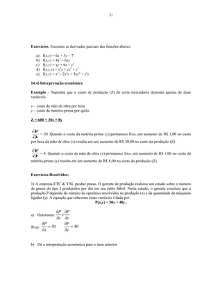 31
Exercícios. Encontre as derivadas parciais das funções abaixo.
a) f(x,y) = 6x + 3y – 7
b) f(x,y) = 4x2
– 6xy
c) f(x,y) = xy + 6x – y2
d) f(x,y,z) = x2
y + yz2
+ z3
e) f(x,y) = x4
– 2x2
y + 3xy2
+ x2
y
14.4) Interpretação econômica
Exemplo – Suponha que o custo de produção (Z) de certa mercadoria dependa apenas de duas
variáveis.
x – custo da mão de obra por hora
y – custo da matéria-prima por quilo.
Z = 600 + 30x + 8y
x
Z
∂
∂
= 30. Quando o custo da matéria-prima (y) permanece fixo, um aumento de R$ 1,00 no custo
por hora da mão de obra (x) resulta em um aumento de R$ 30,00 no custo da produção (Z)
y
Z
∂
∂
= 8. Quando o custo da mão de obra (x) permanece fixo, um aumento de R$ 1,00 no custo da
matéria-prima (y) resulta em um aumento de R$ 8,00 no custo da produção (Z)
Exercícios Resolvidos:
1) A empresa ETC & TAL produz pneus. O gerente de produção realizou um estudo sobre o número
de pneus do tipo I produzidos por dia em seu pátio fabril. Neste estudo, o gerente concluiu que a
produção P depende do número de operários envolvidos na produção (x) e da quantidade de máquinas
ligadas (y). A equação que relaciona essas variáveis é dada por:
P(x,y) = 30x + 40y .
a) Determine
P P
e
x y
∂ ∂
∂ ∂
Resp: 30 40
P P
x y
∂ ∂
= =
∂ ∂
b) Dê a interpretação econômica para o item anterior
 