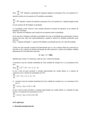 32
Resp: 30
P
x
∂
=
∂
. Quando a quantidade de máquinas ligadas (y) permanece fixo, um aumento de 1
operário resulta em um aumento de 30 unidades na produção.
40
P
y
∂
=
∂
. Quando o número de operários permanece fixo, um aumento de 1 máquina ligada resulta
em um aumento de 40 unidades na produção.
c) A produção é mais sensível a uma variação absoluta no número de operários ou no número de
máquinas? Justifique.
Resp: Números de máquinas, pois resulta em um aumento maior na produção.
d) Se uma das 5 máquinas utilizadas na produção tiver que ser desligada para manutenção corretiva
durante dois dias, qual será, aproximadamente a queda no número de unidades produzidas neste
intervalo.
Resp: 1 máquina desligada→ queda de 40 unidades na produção por dia, em 2 dias 80 unidades.
2) Para um certo mercado varejista está determinado que se x for o número diário de comerciais na
televisão, y for o número de minutos de duração de cada comercial, o número de unidades vendidas
diariamente (Z) será dado pela expressão:
Z = 2xy2
+ x2
+ 9000
Suponha que existam 12 comerciais, cada um com 1 minuto de duração.
a) encontre a taxa de variação instantânea de Z por unidade de variação em x se y permanecer fixo
em 1.
Resp:
2
2 2
Z
y x
x
∂
= +
∂
= 2.1+ 2 .12 = 26
b) use o item (a) para encontrar a variação (aproximada) nas vendas diárias, se o número de
comerciais com 1 minuto for aumentado em 25%.
2
2 2
Z
y x
x
∂
= +
∂
= 2.1+ 2 .15 = 32
c) encontre a taxa de variação instantânea de Z por unidade de variação em y se x permanecer fixo
em 12.
2 .2 4 4.12.1 48
Z
x y xy
y
∂
= = = =
∂
d) use o item (c) para encontrar a variação (aproximada) nas vendas diárias, se a duração de cada
um dos 12 comerciais for aumentada em 25%.
2 .2 4 4.12.1,25 60
Z
x y xy
y
∂
= = = =
∂
14.5) Aplicações
a - Demanda marginal parcial
 