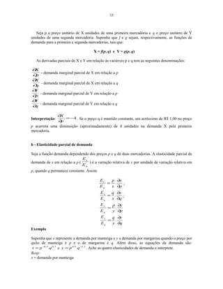 33
Seja p o preço unitário de X unidades de uma primeira mercadoria e q o preço unitário de Y
unidades de uma segunda mercadoria. Suponha que f e g sejam, respectivamente, as funções de
demanda para a primeira e segunda mercadorias, tais que:
X = f(p, q) e Y = g(p, q)
As derivadas parciais de X e Y em relação às variáveis p e q tem as seguintes denominações:
p
X
∂
∂
- demanda marginal parcial de X em relação a p
q
X
∂
∂
- demanda marginal parcial de X em relação a q
p
Y
∂
∂
- demanda marginal parcial de Y em relação a p
q
Y
∂
∂
- demanda marginal parcial de Y em relação a q
Interpretação: 4−=
∂
∂
p
X
. Se o preço q é mantido constante, um acréscimo de R$ 1,00 no preço
p acarreta uma diminuição (aproximadamente) de 4 unidades na demanda X pela primeira
mercadoria.
b - Elasticidade parcial de demanda
Seja a função demanda dependendo dos preços p e q de duas mercadorias. A elasticidade parcial de
demanda de x em relação a p (
p
x
E
E
) é a variação relativa de x por unidade de variação relativa em
p, quando q permanece constante. Assim:
p
x
x
p
E
E
p
x
∂
∂
= . ;
q
x
x
q
E
E
q
x
∂
∂
= . ;
p
y
y
p
E
E
p
y
∂
∂
= .
q
y
y
q
E
E
q
y
∂
∂
= .
Exemplo
Suponha que x represente a demanda por manteiga e y a demanda por margarina quando o preço por
quilo de manteiga é p e o de margarina é q. Além disso, as equações da demanda são:
3,02,0
.qpx −
= e 2,15,0
. −
= qpy . Ache as quatro elasticidades de demanda e interprete.
Resp:
x = demanda por manteiga
 