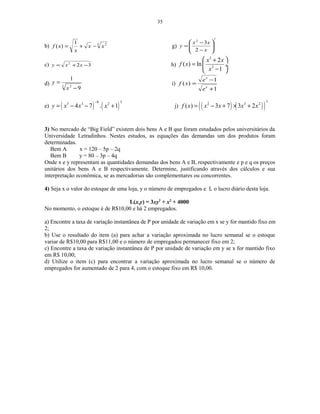 35
b) 3 21
)( xx
x
xf −+= g)
72
2
3






−
−
=
x
xx
y
c) 322
−+= xxy h)
3
2
2
( ) ln
1
x x
f x
x
 +
=  ÷
− 
d) 3 2
9
1
−
=
x
y i)
1
1
)(
+
−
=
x
x
e
e
xf
e) ( ) ( )
8 35 3 2
4 7 . 1y x x x
−
= − − + j) ( ) ( )( )
3
2 3 2
( ) 3 7 3 2f x x x x x= − + × +
3) No mercado de “Big Field” existem dois bens A e B que foram estudados pelos universitários da
Universidade Letradinhos. Nestes estudos, as equações das demandas um dos produtos foram
determinadas.
Bem A x = 120 – 5p – 2q
Bem B y = 80 – 3p – 4q
Onde x e y representam as quantidades demandas dos bens A e B, respectivamente e p e q os preços
unitários dos bens A e B respectivamente. Determine, justificando através dos cálculos e sua
interpretação econômica, se as mercadorias são complementares ou concorrentes.
4) Seja x o valor do estoque de uma loja, y o número de empregados e L o lucro diário desta loja.
L(x,y) = 3xy2
+ x2
+ 4000
No momento, o estoque é de R$10,00 e há 2 empregados.
a) Encontre a taxa de variação instantânea de P por unidade de variação em x se y for mantido fixo em
2;
b) Use o resultado do item (a) para achar a variação aproximada no lucro semanal se o estoque
variar de R$10,00 para R$11,00 e o número de empregados permanecer fixo em 2;
c) Encontre a taxa de variação instantânea de P por unidade de variação em y se x for mantido fixo
em R$ 10,00;
d) Utilize o item (c) para encontrar a variação aproximada no lucro semanal se o número de
empregados for aumentado de 2 para 4, com o estoque fixo em R$ 10,00.
 