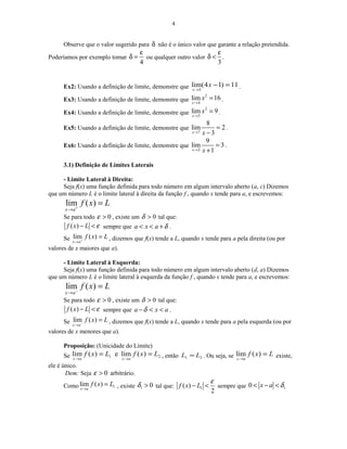 4
Observe que o valor sugerido para δ não é o único valor que garante a relação pretendida.
Poderíamos por exemplo tomar
4
ε
δ = ou qualquer outro valor
3
ε
δ < .
Ex2: Usando a definição de limite, demonstre que 11)14(lim
3
=−
→
x
x
.
Ex3: Usando a definição de limite, demonstre que
2
4
lim 16
x
x
→
= .
Ex4: Usando a definição de limite, demonstre que
2
3
lim 9
x
x
→
= .
Ex5: Usando a definição de limite, demonstre que
7
8
lim 2
3x x→
=
−
.
Ex6: Usando a definição de limite, demonstre que
2
9
lim 3
1x x→
=
+
.
3.1) Definição de Limites Laterais
- Limite Lateral à Direita:
Seja f(x) uma função definida para todo número em algum intervalo aberto (a, c) Dizemos
que um número L é o limite lateral à direita da função f , quando x tende para a, e escrevemos:
lim ( )
x a
f x L+
→
=
Se para todo 0ε > , existe um 0>δ tal que:
( )f x L ε− < sempre que a x a δ< < + .
Se lim ( )
x a
f x L+
→
= , dizemos que f(x) tende a L, quando x tende para a pela direita (ou por
valores de x maiores que a).
- Limite Lateral à Esquerda:
Seja f(x) uma função definida para todo número em algum intervalo aberto (d, a) Dizemos
que um número L é o limite lateral à esquerda da função f , quando x tende para a, e escrevemos:
lim ( )
x a
f x L−
→
=
Se para todo 0ε > , existe um 0>δ tal que:
( )f x L ε− < sempre que a x aδ− < < .
Se lim ( )
x a
f x L−
→
= , dizemos que f(x) tende a L, quando x tende para a pela esquerda (ou por
valores de x menores que a).
Proposição: (Unicidade do Limite)
Se 21 )(lime)(lim LxfLxf
axax
==
→→
, então 21 LL = . Ou seja, se Lxf
ax
=
→
)(lim existe,
ele é único.
Dem: Seja 0ε > arbitrário.
Como 1lim ( )
x a
f x L
→
= , existe 1 0δ > tal que: 1( )
2
f x L
ε
− < sempre que 10 x a δ< − <
 