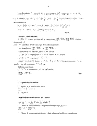 5
Como 2lim ( )
x a
f x L
→
= , existe 2 0δ > tal que: 2( )
2
f x L
ε
− < sempre que 20 x a δ< − <
Seja ( )1 2min ,δ δ δ= então 1( )
2
f x L
ε
− < e 2( )
2
f x L
ε
− < sempre que 0 x a δ< − < . Então
podemos escrever:
1 2 1 2 1 2( ) ( ) ( ) ( )L L L f x f x L f x L f x L− = − + − ≤ − + − <
2 2
ε ε
ε+ =
Como ε é arbitrário 1 2 0L L− = e portanto 1 2L L= .
c.q.d.
Teorema Limites Laterais:
O )(lim xf
ax→
existe e será igual a L, se e somente se )(lim xf
ax +
→
e )(lim xf
ax −
→
existirem e
forem iguais a L.
Dem: ( )⇒ É imediata devido a condição de existência de limite.
( )⇐ Suponha que )(lim xf
ax +
→
= L e )(lim xf
ax −
→
= L
Então dado 0ε > arbitrário, existe 1 0δ > tal que:
( )f x L ε− < sempre que 1a x a δ< < + e existe 2 0δ > tal que:
( )f x L ε− < sempre que 2a x aδ− < < .
Seja ( )1 2min ,δ δ δ= .Então: 2a aδ δ− ≤ − e 1a aδ δ+ ≤ + , e, portanto se x a≠ e
a x aδ δ− < < + , temos que ( )f x L ε− < .
De forma equivalente:
( )f x L ε− < sempre que δ<−< ax0 e assim:
lim ( )
x a
f x L
→
= . c.q.d.
4) Propriedades dos Limites
1) Sejam a, m, n números reais, então:
namnmx
ax
+⋅=+
→
)(lim
2) ax
ax
=
→
lim .
4.1) Propriedades Operatórias dos Limites:
Seja Lxfxfxf
axaxax
=== −+
→→→
)(lim)(lim)(lim
1) O limite de uma constante é a própria constante (ou seja, f(x) = c):
=
→
)(lim xf
ax
cc
ax
=
→
lim
2) O limite de uma soma (ou diferença) é dado pela soma (ou diferença) dos limites:
 