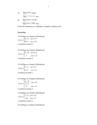 7
ii) )(lim xf
ax→
existe?
2
0
lim 3 3
x
x
→
− = − . Sim
iii) )()(lim afxf
ax
=
→
?
0
lim ( ) (0)
x
f x f
→
= . Sim
Como são satisfeitas as 3 condições, a função é contínua em 0.
Exercícios:
1) Verifique se a função f definida por:
2 1 , se 3
( )
10- , se 3
x x
f x
x x
+ <
= 
≥
é contínua no ponto 3.
2) Verifique se a função f definida por:
2 , se 2
( )
1 , se 2
x x
f x
x
 − ≠
= 
=
é contínua no ponto 2.
3) Verifique se a função f definida por:
2
2
3 , se 1
( )
1 , se 1
x x
f x
x x
 − ≤
= 
+ >
é contínua no ponto 1.
4) Verifique se a função f definida por:
2
9
, se 3
( ) 3
2 , se 3
x
x
f x x
x
 −
≠
= −
 =
é contínua no ponto 3.
5) Verifique se a função f definida por:
2
+3 , se 2
( )
10 , se 2
x x
f x
x
 ≠
= 
=
é contínua no ponto 2.
6) Verifique se a função f definida por:
 