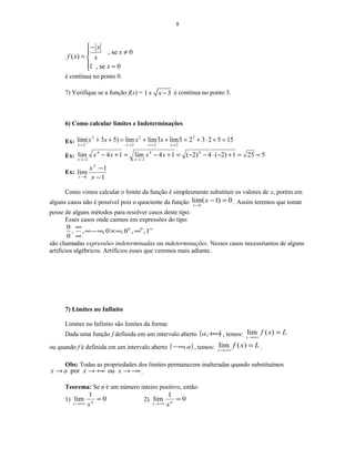 8
, se 0
( )
1 , se 0
x
x
f x x
x
−
≠
= 
 =
é contínua no ponto 0.
7) Verifique se a função f(x) = 1 3x+ − é contínua no ponto 3.
6) Como calcular limites e Indeterminações
Ex: 1552325lim3limlim)53(lim 2
22
2
2
2
2
=+⋅+=++=++
→→→→ xxxx
xxxx
Ex: 5251)2(4)2(14lim14lim 44
2
4
2
==+−⋅−−=+−=+−
−→−→
xxxx
xx
Ex:
1
1
lim
2
1 −
−
→ x
x
x
Como vimos calcular o limite da função é simplesmente substituir os valores de x, porém em
alguns casos não é possível pois o quociente da função 0)1(lim
1
=−
→
x
x
. Assim teremos que tomar
posse de alguns métodos para resolver casos deste tipo:
Esses casos onde caímos em expressões do tipo:
∞
∞∞×∞−∞
∞
∞
1,,0,0,,,
0
0 00
são chamadas expressões indeterminadas ou indeterminações. Nesses casos necessitamos de alguns
artifícios algébricos. Artifícios esses que veremos mais adiante.
7) Limites no Infinito
Limites no Infinito são limites da forma:
Dada uma função f definida em um intervalo aberto ( )+∞,a , temos: Lxf
x
=
+∞→
)(lim
ou quando f é definida em um intervalo aberto ( )a,∞− , temos: Lxf
x
=
−∞→
)(lim .
Obs: Todas as propriedades dos limites permanecem inalteradas quando substituímos
−∞→+∞→→ xxax oupor .
Teorema: Se n é um número inteiro positivo, então:
1) 0
1
lim =
+∞→ nx x
2) 0
1
lim =
−∞→ nx x
 