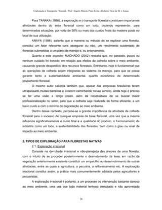 Exploração e Transporte Florestal - Prof. Angelo Márcio Pinto Leite e Roberto Ticle de M. e Sousa
Para TANAKA (1986), a exploração e o transporte florestal constituem importantes
atividades dentro do setor florestal como um todo, podendo representar, para
determinadas situações, por volta de 50% ou mais dos custos finais da madeira posta no
local de sua utilização.
ANAYA (1986), salienta que a maneira ou método de se explorar uma floresta,
constitui um fator relevante para assegurar ou não, um rendimento sustentado de
florestas submetidas a um plano de manejo e, ou ordenamento.
Quanto a este aspecto, MACHADO (2002) ressalta que, no passado, pouco ou
nenhum cuidado foi tomado em relação aos efeitos da colheita sobre o meio ambiente,
causando grande desperdício dos recursos florestais. Entretanto, hoje é fundamental que
as operações de colheita sejam integradas ao sistema de manejo, para que se possa
garantir tanto a sustentabilidade ambiental, quanto econômica de determinado
povoamento florestal.
O mesmo autor salienta também que, apesar das empresas brasileiras terem
ultrapassado muitas barreiras e estarem caminhando nesse sentido, ainda hoje é preciso
se ter uma visão a longo prazo, além da necessidade de se buscar maior
profissionalização no setor, para que a colheita seja realizada de forma eficiente, a um
baixo custo e com o mínimo de degradação ao meio ambiente.
Dentro desse contexto, percebe-se a grande importância da atividade de colheita
florestal para o sucesso de qualquer empresa de base florestal, uma vez que a mesma
influencia significativamente o custo final e a qualidade do produto, o funcionamento da
indústria como um todo, a sustentabilidade das florestas, bem como o grau ou nível de
impacto ao meio ambiente.
2. TIPOS DE EXPLORAÇÃO PARA FLORESTAS NATIVAS
2.1. Exploração irracional
Consiste na derrubada irracional e não-planejada das árvores de uma floresta,
com o intuito de se proceder posteriormente o desmatamento da área, em razão da
vegetação anteriormente existente constituir um empecilho ao desenvolvimento de outras
atividades, entre as quais a agricultura, a pecuária, o reflorestamento etc. A exploração
irracional constitui assim, a prática mais comumentemente adotada pelos agricultores e
pecuaristas.
A exploração irracional é portanto, a um processo de intervenção bastante danoso
ao meio ambiente, uma vez que todo material lenhoso derrubado e não aproveitado
10
 