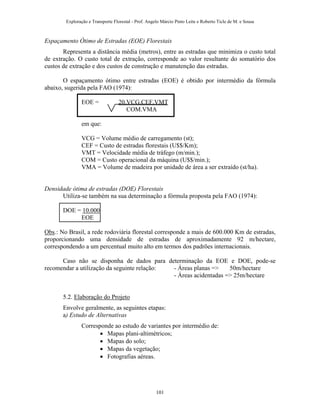 Exploração e Transporte Florestal - Prof. Angelo Márcio Pinto Leite e Roberto Ticle de M. e Sousa
Espaçamento Ótimo de Estradas (EOE) Florestais
Representa a distância média (metros), entre as estradas que minimiza o custo total
de extração. O custo total de extração, corresponde ao valor resultante do somatório dos
custos de extração e dos custos de construção e manutenção das estradas.
O espaçamento ótimo entre estradas (EOE) é obtido por intermédio da fórmula
abaixo, sugerida pela FAO (1974):
EOE = 20.VCG.CEF.VMT
COM.VMA
em que:
VCG = Volume médio de carregamento (st);
CEF = Custo de estradas florestais (U$$/Km);
VMT = Velocidade média de tráfego (m/min.);
COM = Custo operacional da máquina (U$$/min.);
VMA = Volume de madeira por unidade de área a ser extraído (st/ha).
Densidade ótima de estradas (DOE) Florestais
Utiliza-se também na sua determinação a fórmula proposta pela FAO (1974):
DOE = 10.000
EOE
Obs.: No Brasil, a rede rodoviária florestal corresponde a mais de 600.000 Km de estradas,
proporcionando uma densidade de estradas de aproximadamente 92 m/hectare,
correspondendo a um percentual muito alto em termos dos padrões internacionais.
Caso não se disponha de dados para determinação da EOE e DOE, pode-se
recomendar a utilização da seguinte relação: - Áreas planas => 50m/hectare
- Áreas acidentadas => 25m/hectare
5.2. Elaboração do Projeto
Envolve geralmente, as seguintes etapas:
a) Estudo de Alternativas
Corresponde ao estudo de variantes por intermédio de:
• Mapas plani-altimétricos;
• Mapas do solo;
• Mapas da vegetação;
• Fotografias aéreas.
101
 