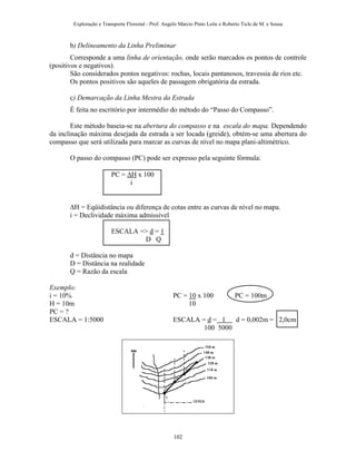 Exploração e Transporte Florestal - Prof. Angelo Márcio Pinto Leite e Roberto Ticle de M. e Sousa
b) Delineamento da Linha Preliminar
Corresponde a uma linha de orientação, onde serão marcados os pontos de controle
(positivos e negativos).
São considerados pontos negativos: rochas, locais pantanosos, travessia de rios etc.
Os pontos positivos são aqueles de passagem obrigatória da estrada.
c) Demarcação da Linha Mestra da Estrada
É feita no escritório por intermédio do método do “Passo do Compasso”.
Este método baseia-se na abertura do compasso e na escala do mapa. Dependendo
da inclinação máxima desejada da estrada a ser locada (greide), obtém-se uma abertura do
compasso que será utilizada para marcar as curvas de nível no mapa plani-altimétrico.
O passo do compasso (PC) pode ser expresso pela seguinte fórmula:
PC = ∆H x 100
i
∆H = Eqüidistância ou diferença de cotas entre as curvas de nível no mapa.
i = Declividade máxima admissível
ESCALA => d = 1
D Q
d = Distância no mapa
D = Distância na realidade
Q = Razão da escala
Exemplo:
i = 10% PC = 10 x 100 PC = 100m
H = 10m 10
PC = ?
ESCALA = 1:5000 ESCALA = d = 1 d = 0,002m = 2,0cm
100 5000
102
 