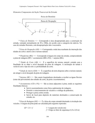 Exploração e Transporte Florestal - Prof. Angelo Márcio Pinto Leite e Roberto Ticle de M. e Sousa
Elementos Componentes da Seção Transversal da Estrada
* Faixa de Domínio => Corresponde à área desapropriada para a construção da
estrada, variando normalmente de 30 a 100m, de acordo com a categoria da rodovia. No
caso de estradas florestais, está desapropriação não é necessária.
* Faixa de Ocupação (AH) => Corresponde a toda área resultante da interseção dos
taludes de corte e aterro com o terreno natural.
* Plataforma (BG) => Corresponde à largura do corpo da estrada, compreendendo
a pista de rodagem (DF) + acostamento (BD e FG). + sarjetas (BG).
* Talude de Corte (AB) => É a superfície do terreno natural, cortada com a
finalidade de se obter o nível desejado da pista de rodagem. A inclinação do talude é
variável com o tipo de solo e a profundidade de corte.
* Talude de Aterro (GH) => É a superfície de terra disposta sobre o terreno natural,
ate atingir o nível desejado da pista de rodagem.
* Sarjetas (BC) => São canais longitudinais destinados a receber as águas fluviais
(estas são provenientes dos taludes de corte, da pista e acostamentos).
* Acostamentos (CD e FG) => São as áreas adjacentes à pista, tendo as seguintes
finalidades básicas:
• Servir ocasionalmente como faixa suplementar de rodagem;
• Permitir o estacionamento de veículos e o tráfego de pedestres;
• Proteger a pista contra erosão;
• Servir de local para depósito de materiais destinados a conservação da
estrada; etc.
* Pista de Rodagem (DF) => É a faixa do corpo estradal destinada à circulação dos
veículos. A largura da pista pode ser calculada pela seguinte expressão:
LP = 2 l + f l = Largura do veículo (m)
f = Folga ou fator de segurança (1,0 a 2,0 m)
104
 