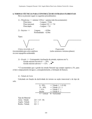 Exploração e Transporte Florestal - Prof. Angelo Márcio Pinto Leite e Roberto Ticle de M. e Sousa
6. NORMAS TÉCNICAS PARA CONSTRUÇÃO DE ESTRADAS FLORESTAIS
Deve-se procurar seguir os seguintes procedimentos:
1) - Plataforma => mínimo 3,50 m + sarjetas (não há acostamento)
Pista única - Largura < 5,0m
Pista intermed. - Largura 5,0 <<< 7,0
Pista dupla - Largura > 7,0
2) - Sarjetas => Largura - 0,50m
Profundidade - 0,30m
Tipos:
Cônica invertida ou V Trapezoidal
(recomendada para solos argilosos (solos arenosos e terrenos planos)
ou com topografia acidentada)
3) - Greide => Corresponde à inclinação da estrada, expresso em %.
Greide máximo favorável = - 18%
Greide máximo adverso = + 12%
* É recomendado que o greide da estrada florestal seja sempre superior a 2%, para
evitar o empoçamento da água e, conseqüentemente, a formação de buracos.
4) - Talude de Corte
Calculado em função da declividade do terreno na seção transversal e do tipo de
solo.
0 - 30% => Talude 1 : 1 (V:H)
31 - 50% => Talude 1,5 : 1
+ 51% => Talude 2 : 1
Rocha => Talude 4 : 1
V = vertical H = horizontal
Tipo de Material
Areia - Talude 2,0 : 1 (V : H)
Argila - Talude 1,5 : 1
Rocha - Talude 4,0 : 1
105
 