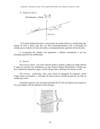 Exploração e Transporte Florestal - Prof. Angelo Márcio Pinto Leite e Roberto Ticle de M. e Sousa
5) - Talude de Aterro
V H
Normalmente - Talude 1,0 : 1,5
* Um ponto fundamental para a conservação da estrada refere-se a estabilização dos
taludes de corte e aterro, que deve ser feita concomitantemente com a construção da
estrada, para se reduzir os riscos de erosão e, conseqüentemente, queda de trechos da obra.
A revegetação dos taludes com gramíneas e arbustos corresponde a um dos
principais processos de estabilização.
6) - Bueiros
Em terrenos planos e de solos arenosos pode-se utilizar a prática de saídas laterais
d’ água em conexão com sumidouros, ou seja, buracos abertos lateralmente à estrada, que
tem a função de armazenar a água e retê-la até que haja a infiltração da mesma no solo.
Em terrenos acidentados, bem como locais de passagem de pequenos cursos
d’água torna-se necessário a utilização de bueiros para a retirada da água de um lado da
estrada para outro.
Em greide superior a 6%, dar uma inclinação de 30 a 45º nos bueiros (em relação ao
eixo da estrada), a fim de melhorar o fluxo da água.
106
 