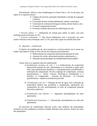 Exploração e Transporte Florestal - Prof. Angelo Márcio Pinto Leite e Roberto Ticle de M. e Sousa
Normalmente, efetua-se uma terraplanagem no futuro leito e, em via de regra, são
segue-se os seguintes passos:
• Limpeza do local de construção (derrubada e retirada da vegetação
e húmus);
• Construção da base estrada (abalamento, taludes e proteção);
• Construção do sistema de drenagem (valetas, drenos bueiros, etc);
• Eventual compactação da base;
• Eventuais medidas adicionais de estabilização do solo.
* Terrenos planos => Abalamento da estrada para ambos os lados, com uma
inclinação transversal entre 4 e 6%.
* Terrenos acidentados => Não haverá abalamento, mas é necessário um corte
contra o barranco numa inclinação entre 2 e 4%, para toda a água ser retirada deste lado.
9) - Superfície - estabilização
O objetivo da estabilização do solo é prepará-lo e torná-lo estável, isto é, tornar sua
solidez mais durável. Pode ser feito através dos seguintes procedimentos:
• Melhoramento da composição dimensional granular do solo;
• Aumento da coesão, adicionando produtos aglutinantes; e
• Alteração das propriedades de moldabilidade (plasticidade).
Assim, tem-se os seguintes tipos de estabilização:
a) Estabilização mecânica do solo => é o melhoramento da composição
dimensional granular do solo, adicionando-se ou retirando-se grãos, para
obter uma granulometria desejável e, conseqüentemente possibilitando a
otimização da compactação. Envolve emprego de compactação, correção
granulométrica e drenos verticais. Restringe-se normalmente a 2
métodos: 1) Compactação - rearranjo de partículas - 2) Correção
granulométrica - adição ou retirada de partículas
b) Estabilização com cal => Redução do teor de água, com a alteração da
propriedade plástica que possibilita a compactação, aglutinação dos
componentes do solo, principalmente os solos de composição granular
fina (solos argilosos).
c) Estabilização com Cimento => argamassa, principalmente em solos
aglutinantes.
d) Estabilização betuminosa => betumização, principalmente em solos não
aglutinantes.
Os processos de estabilização oferecem assim, uma melhoria das propriedades
existentes no solo, podendo-se construir estradas florestais mais estáveis, mesmo em solos
não apropriados.
108
 