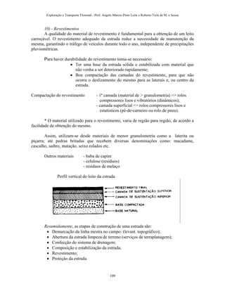 Exploração e Transporte Florestal - Prof. Angelo Márcio Pinto Leite e Roberto Ticle de M. e Sousa
10) - Revestimentos
A qualidade do material de revestimento é fundamental para a obtenção de um leito
carroçável. O revestimento adequado da estrada reduz a necessidade de manutenção da
mesma, garantindo o tráfego de veículos durante todo o ano, independente de precipitações
pluviométricas.
Para haver durabilidade do revestimento torna-se necessário:
• Ter uma base da estrada sólida e estabilizada com material que
não venha a ser deteriorado rapidamente;
• Boa compactação das camadas do revestimento, para que não
ocorra o deslizamento do mesmo para as laterais e, ou centro da
estrada.
Compactação do revestimento - 1ª camada (material de > granulometria) => rolos
compressores lisos e vibratórios (dinâmicos);
- camada superficial => rolos compressores lisos e
estatísticos (pé-de-carneiro ou rolo de pneu).
* O material utilizado para o revestimento, varia de região para região, de acordo a
facilidade de obtenção do mesmo.
Assim, utilizam-se desde materiais de menor granulometria como a laterita ou
piçarra; até pedras britadas que recebem diversas denominações como: macadame,
cascalho, saibro, matação, seixo rolados etc.
Outros materiais - baba de capim
- celulose (resíduos)
- resíduos de melaço
Perfil vertical do leito da estrada
Resumidamente, as etapas de construção de uma estrada são:
• Demarcação da linha mestra no campo: (levant. topográfico);
• Abertura da estrada limpeza de terreno (serviços de terraplanagem);
• Confecção do sistema de drenagem;
• Composição e estabilização da estrada;
• Revestimento;
• Proteção da estrada.
109
 