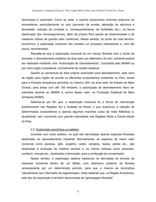 Exploração e Transporte Florestal - Prof. Angelo Márcio Pinto Leite e Roberto Ticle de M. e Sousa
(biomassa) é queimado. Como se sabe, a queima proporciona enormes prejuízos ao
ecossistema, particularmente no solo (aumento da erosão, alteração da estrutura e
densidade, redução da umidade e, consequentemente, da fertilidade etc.), na fauna
(destruição dos microorganismos), além da própria flora (perda de biodiversidade e de
madeiras nobres de grande valor comercial). Nesse sentido, do ponto de vista técnico-
econômico, a exploração irracional não constitui um processo interessante e, nem tão
pouco, recomendado.
Ressalta-se que a exploração irracional de um maciço florestal com o intuito de
proceder o desmatamento posterior da área para uso alternativo do solo, somente poderá
ser realizada mediante uma “Autorização de Desmatamento”, concedida pelo IBAMA ou
por outro órgão competente, normalmente de caráter estadual.
Quanto ao percentual da área original autorizado para desmatamento, este varia
de região para região de acordo os diferentes ecossistemas existentes no País, sendo
para a Floresta Amazônica permitido no máximo 20% da área total. No Estado de Mato
Grosso, para áreas com até 150 hectares, a autorização de desmatamento deve ser
solicitada perante ao IBAMA e, acima desse valor, na Fundação Estadual do Meio
Ambiente (FEMA).
Salienta-se por fim que, a exploração irracional foi a forma de intervenção
predominante nas Regiões Sul e Sudeste do Brasil, o que ocasionou a redução de
determinados ecossistemas a apenas algumas manchas (caso da mata Atlântica) e,
atualmente, vem ocorrendo com grande intensidade nas Regiões Norte e Centro-Oeste
do País.
2.2. Exploração econômica ou seletiva
Consiste num corte seletivo, na qual são derrubadas apenas espécies florestais
destinadas ao aproveitamento industrial. Normalmente, as espécies de maior valor
comercial como perobas, ipês, angelins, cedro, cerejeira, itaúba, jatobá etc., são
destinadas à produção de madeira serrada e, as menos valiosas como amesclas,
cumbarú, marupá etc., destinadas à laminação, para a confecção do compensado.
Nesse sentido, a exploração seletiva baseia-se na derrubada de árvores de
interesse comercial dentro de um talhão, com abandono posterior da floresta
remanescente por um determinado período, para que a mesma se reconstitua
naturalmente (por intermédio da regeneração). Cabe salientar que, na Região Amazônica,
este tipo de exploração é também denominada de “garimpagem florestal”.
11
 