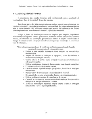Exploração e Transporte Florestal - Prof. Angelo Márcio Pinto Leite e Roberto Ticle de M. e Sousa
7. MANUTENÇÃO DE ESTRADAS
A manutenção das estradas florestais está correlacionada com a qualidade de
construção e o fluxo de intensidade de uso das mesmas.
Em via de regra, são feitas manutenções periódicas somente nas estradas de uso
contínuo (principais). Isto está relacionado com a sazonalidade das intervenções na floresta,
pois as outras estradas, são utilizadas somente por ocasião da implantação da floresta
(floresta plantadas) e, posteriormente, durante a exploração da madeira.
O tipo e forma de manutenção variam de empresa para empresa, dependendo
basicamente dos seguintes fatores: qualidade ou padrão da estrada, tipo de solo, forma do
traçado, investimentos na construção, precipitações médias da região e intensidade de
tráfego. É comum se fazer a inspeção da rede de drenagem (se existente) e o conserto da
pista de rolamento.
* Procedimentos para redução de problemas ambientais causados pela locação,
construção e manutenção de estradas florestais.
• Projetar e locar estradas evitando-se solos instáveis ou susceptíveis a
deslizamentos;
• Adaptar as estradas às condições e topografia, a fim de diminuir as
alterações das condições naturais;
• Utilizar taludes de corte e aterro compatíveis com as características do
solo e de topografia;
• Utilizar um adequado sistema de drenagem para cada situação específica;
• Evitar taludes de corte e aterro excessivos;
• Locar as estradas seguindo sempre que possível, as curvas de nível para
evitar erosão;
• Planejar a rede de estradas com a menor densidade possível;
• Revegetar todas as áreas terraplenadas durante a abertura das estradas;
• Utilizar medidas preventivas de estabilização da estrada;
• Construir as estradas com bastante antecedência ao início da exploração e
em épocas do ano que minimizem a erosão;
• Além das manutenções regulares, limpar sempre a rede de drenagem
(anualmente) e após a exploração florestal.
110
 