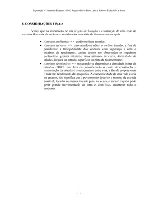 Exploração e Transporte Florestal - Prof. Angelo Márcio Pinto Leite e Roberto Ticle de M. e Sousa
8. CONSIDERAÇÕES FINAIS
Vimos que na elaboração de um projeto de locação e construção de uma rede de
estradas florestais, deverão ser considerados uma série de fatores entre os quais:
• Aspectos ambientais => conforme item anterior;
• Aspectos técnicos => procurando-se obter o melhor traçado, a fim de
possibilitar a trafegabilidade dos veículos com segurança e com o
máximo de rendimento. Assim devem ser observados os seguintes
parâmetros: greides máximos, raios mínimos de curva, declividade de
taludes, largura da estrada, superfície da pista de rolamento etc;
• Aspectos econômicos => procurando-se determinar a densidade ótima de
estradas (DOE), que leva em consideração o custo de construção e
manutenção da estrada e o espaçamento entre elas, a fim de proporcionar
o máximo rendimento das máquinas. A economicidade de uma rede viária
no entanto, não significa que o povoamento deve ter o mínimo de estrada
possível, locadas no menor traçado pois, às vezes, o menor traçado pode
gerar grande movimentação de terra e, com isso, encarrecer todo o
processo.
111
 