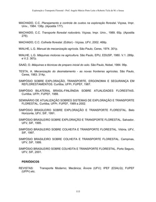 Exploração e Transporte Florestal - Prof. Angelo Márcio Pinto Leite e Roberto Ticle de M. e Sousa
MACHADO, C.C. Planejamento e controle de custos na exploração florestal. Viçosa, Impr.
Univ., 1984. 138p. (Apostila 177).
MACHADO, C.C. Transporte florestal rodoviário. Viçosa, Impr. Univ., 1989. 65p. (Apostila
276).
MACHADO, C.C. Colheita florestal. (Editor) - Viçosa, UFV, 2002. 468p.
MIALHE, L.G. Manual de mecanização agrícola. São Paulo, Ceres, 1974. 301p.
MIALHE, L.G. Máquinas motoras na agricultura. São Paulo, EPU, EDUSP, 1980. V.1. 289p.
e V.2. 367p.
SAAD, O. Máquinas e técnicas de preparo inicial do solo. São Paulo, Nobel, 1984. 99p.
TESTA, A. Mecanização do desmatamento - as novas fronteiras agrícolas. São Paulo,
Ceres, 1983. 314p.
SIMPÓSIO SOBRE EXPLORAÇÃO, TRANSPORTE, ERGONOMIA E SEGURANÇA EM
REFLORESTAMENTOS. Curitiba, UFPr, FUPEF, 1987.
SIMPÓSIO BILATERAL BRASIL-FINLÂNDIA SOBRE ATUALIDADES FLORESTAIS.
Curitiba, UFPr, FUPEF, 1988.
SEMINÁRIO DE ATUALIZAÇÃO SOBRES SISTEMAS DE EXPLORAÇÃO E TRANSPORTE
FLORESTAL. Curitiba, UFPr, FUPEF, 1989 a 2002.
SIMPÓSIO BRASILEIRO SOBRE EXPLORAÇÃO E TRANSPORTE FLORESTAL. Belo
Horizonte, UFV, SIF, 1991.
SIMPÓSIO BRASILEIRO SOBRE EXPLORAÇÃO E TRANSPORTE FLORESTAL. Salvador,
UFV, SIF, 1995.
SIMPÓSIO BRASILEIRO SOBRE COLHEITA E TRANSPORTE FLORESTAL. Vitória, UFV,
SIF, 1997.
SIMPÓSIO BRASILEIRO SOBRE COLHEITA E TRANSPORTE FLORESTAL. Campinas,
UFV, SIF, 1999.
SIMPÓSIO BRASILEIRO SOBRE COLHEITA E TRANSPORTE FLORESTAL. Porto Seguro,
UFV, SIF, 2001.
PERIÓDICOS
REVISTAS: Transporte Moderno; Mecânica; Árvore (UFV); IPEF (ESALQ); FUPEF
(UFPr) etc.
113
 