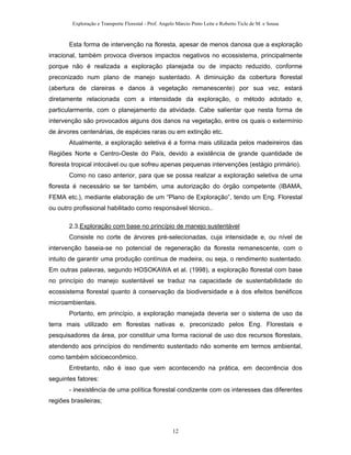 Exploração e Transporte Florestal - Prof. Angelo Márcio Pinto Leite e Roberto Ticle de M. e Sousa
Esta forma de intervenção na floresta, apesar de menos danosa que a exploração
irracional, também provoca diversos impactos negativos no ecossistema, principalmente
porque não é realizada a exploração planejada ou de impacto reduzido, conforme
preconizado num plano de manejo sustentado. A diminuição da cobertura florestal
(abertura de clareiras e danos à vegetação remanescente) por sua vez, estará
diretamente relacionada com a intensidade da exploração, o método adotado e,
particularmente, com o planejamento da atividade. Cabe salientar que nesta forma de
intervenção são provocados alguns dos danos na vegetação, entre os quais o extermínio
de árvores centenárias, de espécies raras ou em extinção etc.
Atualmente, a exploração seletiva é a forma mais utilizada pelos madeireiros das
Regiões Norte e Centro-Oeste do País, devido a existência de grande quantidade de
floresta tropical intocável ou que sofreu apenas pequenas intervenções (estágio primário).
Como no caso anterior, para que se possa realizar a exploração seletiva de uma
floresta é necessário se ter também, uma autorização do órgão competente (IBAMA,
FEMA etc.), mediante elaboração de um “Plano de Exploração”, tendo um Eng. Florestal
ou outro profissional habilitado como responsável técnico..
2.3.Exploração com base no princípio de manejo sustentável
Consiste no corte de árvores pré-selecionadas, cuja intensidade e, ou nível de
intervenção baseia-se no potencial de regeneração da floresta remanescente, com o
intuito de garantir uma produção contínua de madeira, ou seja, o rendimento sustentado.
Em outras palavras, segundo HOSOKAWA et al. (1998), a exploração florestal com base
no princípio do manejo sustentável se traduz na capacidade de sustentabilidade do
ecossistema florestal quanto à conservação da biodiversidade e à dos efeitos benéficos
microambientais.
Portanto, em princípio, a exploração manejada deveria ser o sistema de uso da
terra mais utilizado em florestas nativas e, preconizado pelos Eng. Florestais e
pesquisadores da área, por constituir uma forma racional de uso dos recursos florestais,
atendendo aos princípios do rendimento sustentado não somente em termos ambiental,
como também sócioeconômico.
Entretanto, não é isso que vem acontecendo na prática, em decorrência dos
seguintes fatores:
- inexistência de uma política florestal condizente com os interesses das diferentes
regiões brasileiras;
12
 