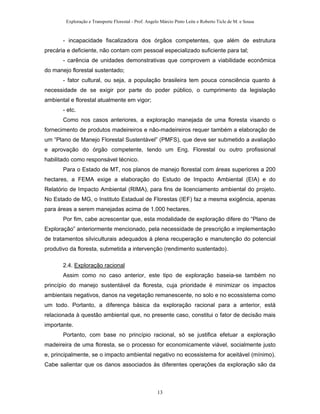 Exploração e Transporte Florestal - Prof. Angelo Márcio Pinto Leite e Roberto Ticle de M. e Sousa
- incapacidade fiscalizadora dos órgãos competentes, que além de estrutura
precária e deficiente, não contam com pessoal especializado suficiente para tal;
- carência de unidades demonstrativas que comprovem a viabilidade econômica
do manejo florestal sustentado;
- fator cultural, ou seja, a população brasileira tem pouca consciência quanto à
necessidade de se exigir por parte do poder público, o cumprimento da legislação
ambiental e florestal atualmente em vigor;
- etc.
Como nos casos anteriores, a exploração manejada de uma floresta visando o
fornecimento de produtos madeireiros e não-madeireiros requer também a elaboração de
um “Plano de Manejo Florestal Sustentável” (PMFS), que deve ser submetido a avaliação
e aprovação do órgão competente, tendo um Eng. Florestal ou outro profissional
habilitado como responsável técnico.
Para o Estado de MT, nos planos de manejo florestal com áreas superiores a 200
hectares, a FEMA exige a elaboração do Estudo de Impacto Ambiental (EIA) e do
Relatório de Impacto Ambiental (RIMA), para fins de licenciamento ambiental do projeto.
No Estado de MG, o Instituto Estadual de Florestas (IEF) faz a mesma exigência, apenas
para áreas a serem manejadas acima de 1.000 hectares.
Por fim, cabe acrescentar que, esta modalidade de exploração difere do “Plano de
Exploração” anteriormente mencionado, pela necessidade de prescrição e implementação
de tratamentos silviculturais adequados à plena recuperação e manutenção do potencial
produtivo da floresta, submetida a intervenção (rendimento sustentado).
2.4. Exploração racional
Assim como no caso anterior, este tipo de exploração baseia-se também no
princípio do manejo sustentável da floresta, cuja prioridade é minimizar os impactos
ambientais negativos, danos na vegetação remanescente, no solo e no ecossistema como
um todo. Portanto, a diferença básica da exploração racional para a anterior, está
relacionada à questão ambiental que, no presente caso, constitui o fator de decisão mais
importante.
Portanto, com base no princípio racional, só se justifica efetuar a exploração
madeireira de uma floresta, se o processo for economicamente viável, socialmente justo
e, principalmente, se o impacto ambiental negativo no ecossistema for aceitável (mínimo).
Cabe salientar que os danos associados às diferentes operações da exploração são da
13
 