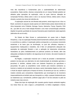Exploração e Transporte Florestal - Prof. Angelo Márcio Pinto Leite e Roberto Ticle de M. e Sousa
mais alta importância e fundamentais para a sustentabilidade de determinado
ecossistema. Neste sentido, diversos componentes de um maciço florestal poderão ser
afetados pelas operações de exploração, entre os quais citam-se: alteração da
composição florística, efeitos sobre o solo e os recursos hídricos, efeitos sobre a fauna
silvestre, aumento dos riscos de incêndios etc.
A exploração racional de uma floresta está portanto, ainda longe de ser o foco no
Brasil, ocorrendo em pequena escala apenas em determinados países desenvolvidos de
clima temperado como Finlândia, Noroega, Suecia, Alemanha, França, Espanha, EUA
etc., que além de uma e forte tradição florestal e uma maior conscientização ambiental,
dispõem de grande quantidade de recursos financeiros para investimento neste segmento
(alternativa de uso do solo).
No Estado de Mato Grosso e, particularmente em quase toda a Região
Amazônica, o tipo de exploração florestal predominantemente adotado pelos madeireiros
é a econômica ou seletiva. A exploração seletiva corresponde a um processo meramente
extrativista e de baixo grau de tecnificação, na qual são utilizados máquinas e
equipamentos inadequados e obsoletos, não é feito um planejamento adequado das
operações de exploração florestal e nem a aplicação de tratamentos silviculturais
necessários ao pleno restabelecimento do potencial produtivo da floresta, além das
adequadas condições de trabalho e de segurança do ser humano, não serem levadas em
consideração.
Na Região, a exploração irracional com o intuito de proceder o desmatamento
posterior da área para uso alternativo do solo (implementação de atividades agrícolas e
pecuárias) é, também, adotada ainda com bastante frequência por agricultores e
pecuaristas. No geral, os proprietários rurais vendem para terceiros (extratores ou
toreiros) a madeira em pé existente nas áreas a serem desmatadas (legais ou não), com
o intuito de adquirir capital para a limpeza do terreno. Os terceiros por sua vez, vendem a
madeira extraída para compradores independentes que encarregam-se de revende-la
(responsabilizando-se também pelo seu transporte) ou, então, a passam diretamente para
as madeireiras que, normalmente, preferem pagar pelo m3
de tora colocado no pátio da
indústria (caso mais comum).
Esses dois tipos de exploração têm causado grande impacto ambiental negativo
nos meios físico (ar, solo e água) e, principalmente, no biótico (vegetação e faúna).
14
 