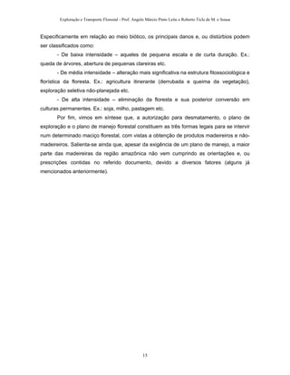 Exploração e Transporte Florestal - Prof. Angelo Márcio Pinto Leite e Roberto Ticle de M. e Sousa
Especificamente em relação ao meio biótico, os principais danos e, ou distúrbios podem
ser classificados como:
- De baixa intensidade – aqueles de pequena escala e de curta duração. Ex.:
queda de árvores, abertura de pequenas clareiras etc.
- De média intensidade – alteração mais significativa na estrutura fitossociológica e
florística da floresta. Ex.: agricultura itinerante (derrubada e queima da vegetação),
exploração seletiva não-planejada etc.
- De alta intensidade – eliminação da floresta e sua posterior conversão em
culturas permanentes. Ex.: soja, milho, pastagem etc.
Por fim, vimos em síntese que, a autorização para desmatamento, o plano de
exploração e o plano de manejo florestal constituem as três formas legais para se intervir
num determinado maciço florestal, com vistas a obtenção de produtos madeireiros e não-
madeireiros. Salienta-se ainda que, apesar da exigência de um plano de manejo, a maior
parte das madeireiras da região amazônica não vem cumprindo as orientações e, ou
prescrições contidas no referido documento, devido a diversos fatores (alguns já
mencionados anteriormente).
15
 