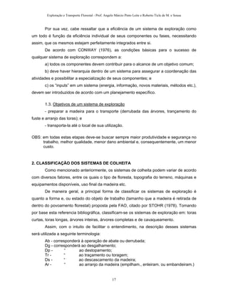 Exploração e Transporte Florestal - Prof. Angelo Márcio Pinto Leite e Roberto Ticle de M. e Sousa
Por sua vez, cabe ressaltar que a eficiência de um sistema de exploração como
um todo é função da eficiência individual de seus componentes ou fases, necessitando
assim, que os mesmos estejam perfeitamente integrados entre si.
De acordo com CONWAY (1976), as condições básicas para o sucesso de
qualquer sistema de exploração correspondem a:
a) todos os componentes devem contribuir para o alcance de um objetivo comum;
b) deve haver hierarquia dentro de um sistema para assegurar a coordenação das
atividades e possibilitar a especialização de seus componentes; e
c) os “inputs” em um sistema (energia, informação, novos materiais, métodos etc.),
devem ser introduzidos de acordo com um planejamento específico.
1.3. Objetivos de um sistema de exploração
- preparar a madeira para o transporte (derrubada das árvores, trançamento do
fuste e arranjo das toras); e
- transporta-la até o local de sua utilização.
OBS: em todas estas etapas deve-se buscar sempre maior produtividade e segurança no
trabalho, melhor qualidade, menor dano ambiental e, consequentemente, um menor
custo.
2. CLASSIFICAÇÃO DOS SISTEMAS DE COLHEITA
Como mencionado anteriormente, os sistemas de colheita podem variar de acordo
com diversos fatores, entre os quais o tipo de floresta, topografia do terreno, máquinas e
equipamentos disponíveis, uso final da madeira etc.
De maneira geral, a principal forma de classificar os sistemas de exploração é
quanto a forma e, ou estado do objeto de trabalho (tamanho que a madeira é retirada de
dentro do povoamento florestal) proposta pela FAO, citado por STOHR (1978). Tomando
por base esta referencia bibliográfica, classificam-se os sistemas de exploração em: toras
curtas, toras longas, árvores inteiras, árvores completas e de cavaqueamento.
Assim, com o intuito de facilitar o entendimento, na descrição desses sistemas
será utilizada a seguinte terminologia:
Ab - corresponderá à operação de abate ou derrubada;
Dg - corresponderá ao desgalhamento;
Dp - “ ao destopamento;
Tr - “ ao traçamento ou toragem;
Ds - “ ao descascamento da madeira;
Ar - “ ao arranjo da madeira (empilham., enleiram. ou embandeiram.)
17
 