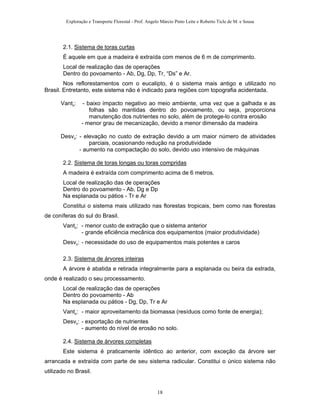 Exploração e Transporte Florestal - Prof. Angelo Márcio Pinto Leite e Roberto Ticle de M. e Sousa
2.1. Sistema de toras curtas
É aquele em que a madeira é extraída com menos de 6 m de comprimento.
Local de realização das de operações
Dentro do povoamento - Ab, Dg, Dp, Tr, “Ds” e Ar.
Nos reflorestamentos com o eucalipto, é o sistema mais antigo e utilizado no
Brasil. Entretanto, este sistema não é indicado para regiões com topografia acidentada.
Vant.: - baixo impacto negativo ao meio ambiente, uma vez que a galhada e as
folhas são mantidas dentro do povoamento, ou seja, proporciona
manutenção dos nutrientes no solo, além de protege-lo contra erosão
- menor grau de mecanização, devido a menor dimensão da madeira
Desv.: - elevação no custo de extração devido a um maior número de atividades
parciais, ocasionando redução na produtividade
- aumento na compactação do solo, devido uso intensivo de máquinas
2.2. Sistema de toras longas ou toras compridas
A madeira é extraída com comprimento acima de 6 metros.
Local de realização das de operações
Dentro do povoamento - Ab, Dg e Dp
Na esplanada ou pátios - Tr e Ar
Constitui o sistema mais utilizado nas florestas tropicais, bem como nas florestas
de coníferas do sul do Brasil.
Vant.: - menor custo de extração que o sistema anterior
- grande eficiência mecânica dos equipamentos (maior produtividade)
Desv.: - necessidade do uso de equipamentos mais potentes e caros
2.3. Sistema de árvores inteiras
A árvore é abatida e retirada integralmente para a esplanada ou beira da estrada,
onde é realizado o seu processamento.
Local de realização das de operações
Dentro do povoamento - Ab
Na esplanada ou pátios - Dg, Dp, Tr e Ar
Vant.: - maior aproveitamento da biomassa (resíduos como fonte de energia);
Desv.: - exportação de nutrientes
- aumento do nível de erosão no solo.
2.4. Sistema de árvores completas
Este sistema é praticamente idêntico ao anterior, com exceção da árvore ser
arrancada e extraída com parte de seu sistema radicular. Constitui o único sistema não
utilizado no Brasil.
18
 