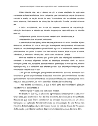 Exploração e Transporte Florestal - Prof. Angelo Márcio Pinto Leite e Roberto Ticle de M. e Sousa
Cabe salientar que, até a década de 40, a quase totalidade da exploração
madeireira no Brasil era feita de forma rudimentar, por intermédio do uso de ferramentas
manuais e auxílio da tração animal, ou seja, praticamente não se utilizava máquinas
nessa atividade. Basicamente, as operações de exploração florestal caracterizavam-se
por:
- baixa produtividade, em virtude do pequeno percentual de mecanização,
utilização de sistemas e métodos de trabalho inadequados, desqualificação da mão-de-
obra etc.;
- exigência de grande esforço humano na realização das atividades; e
- elevado índice de acidentes no trabalho.
A mecanização das operações de exploração florestal no Brasil iniciou-se a partir
do final da década de 60, com a introdução de máquinas e equipamentos importados e
adaptados, basicamente projetados para trabalhos agrícola e, ou industrial, desenvolvidos
principalmente nos países Europeus com forte tradição florestal, entre os quais a Suécia,
a Finlândia, a Alemanha, a França etc., assim como nos EUA e Canadá.
Deve-se ressaltar no entanto que, grande parte das adaptações realizadas não
obtiveram o resultado esperado, devido às diferenças existentes entre as nossas
condições (clima, solo, topografia, espécie florestal, qualificação da mão-de-obra, nível de
tecnologia etc.) e às condições dos referidos países, cuja exploração florestal já mais
consolidada caracterizava-se por:
- alto grau de tecnificação, principalmente em razão da escassez de mão-de-obra
no campo e grande disponibilidade de recursos financeiros para investimentos no setor
(particularmente no desenvolvimento de pesquisas científicas para a concepção de novas
máquinas e equipamentos, de novos sistemas e métodos de trabalho etc.);
- mão-de-obra especializada, já que a maior parte dos trabalhadores possuem
elevado nível de escolaridade; e
- forte tradição e vocação para a atividade florestal.
No Brasil por sua vez, as atividades agroflorestais caracterizaram-se até pouco
tempo atrás, pela existência de mão-de-obra abundante, de baixo custo e desqualificada.
Ressalta-se que estes fatores constituíram os principais responsáveis por um atraso
tecnológico na exploração florestal (introdução da mecanização de uma forma mais
intensiva). Esta situação perdurou até mais ou menos por volta da década de 70, quando
da fabricação pela indústria brasileira, da primeira motosserra nacional, da marca Stihl.
2
 