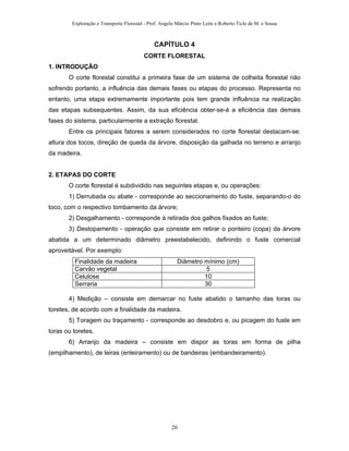 Exploração e Transporte Florestal - Prof. Angelo Márcio Pinto Leite e Roberto Ticle de M. e Sousa
CAPÍTULO 4
CORTE FLORESTAL
1. INTRODUÇÃO
O corte florestal constitui a primeira fase de um sistema de colheita florestal não
sofrendo portanto, a influência das demais fases ou etapas do processo. Representa no
entanto, uma etapa extremamente importante pois tem grande influência na realização
das etapas subsequentes. Assim, da sua eficiência obter-se-á a eficiência das demais
fases do sistema, particularmente a extração florestal.
Entre os principais fatores a serem considerados no corte florestal destacam-se:
altura dos tocos, direção de queda da árvore, disposição da galhada no terreno e arranjo
da madeira.
2. ETAPAS DO CORTE
O corte florestal é subdividido nas seguintes etapas e, ou operações:
1) Derrubada ou abate - corresponde ao seccionamento do fuste, separando-o do
toco, com o respectivo tombamento da árvore;
2) Desgalhamento - corresponde à retirada dos galhos fixados ao fuste;
3) Destopamento - operação que consiste em retirar o ponteiro (copa) da árvore
abatida a um determinado diâmetro preestabelecido, definindo o fuste comercial
aproveitável. Por exemplo:
Finalidade da madeira Diâmetro mínimo (cm)
Carvão vegetal 5
Celulose 10
Serraria 30
4) Medição – consiste em demarcar no fuste abatido o tamanho das toras ou
toretes, de acordo com a finalidade da madeira.
5) Toragem ou traçamento - corresponde ao desdobro e, ou picagem do fuste em
toras ou toretes.
6) Arranjo da madeira – consiste em dispor as toras em forma de pilha
(empilhamento), de leiras (enleiramento) ou de bandeiras (embandeiramento).
20
 