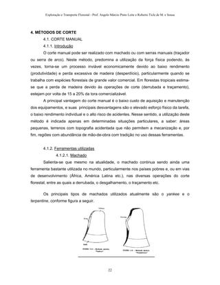 Exploração e Transporte Florestal - Prof. Angelo Márcio Pinto Leite e Roberto Ticle de M. e Sousa
4. MÉTODOS DE CORTE
4.1. CORTE MANUAL
4.1.1. Introdução
O corte manual pode ser realizado com machado ou com serras manuais (traçador
ou serra de arco). Neste método, predomina a utilização da força física podendo, às
vezes, torna-se um processo inviável economicamente devido ao baixo rendimento
(produtividade) e perda excessiva de madeira (desperdício), particularmente quando se
trabalha com espécies florestais de grande valor comercial. Em florestas tropicais estima-
se que a perda de madeira devido às operações de corte (derrubada e traçamento),
estejam por volta de 15 a 20% da tora comercializável.
A principal vantagem do corte manual é o baixo custo de aquisição e manutenção
dos equipamentos, e suas principais desvantagens são o elevado esforço físico da tarefa,
o baixo rendimento individual e o alto risco de acidentes. Nesse sentido, a utilização deste
método é indicada apenas em determinadas situações particulares, a saber: áreas
pequenas, terrenos com topografia acidentada que não permitem a mecanização e, por
fim, regiões com abundância de mão-de-obra com tradição no uso dessas ferramentas.
4.1.2. Ferramentas utilizadas
4.1.2.1. Machado
Salienta-se que mesmo na atualidade, o machado continua sendo ainda uma
ferramenta bastante utilizada no mundo, particularmente nos países pobres e, ou em vias
de desenvolvimento (África, América Latina etc.), nas diversas operações do corte
florestal, entre as quais a derrubada, o desgalhamento, o traçamento etc.
Os principais tipos de machados utilizados atualmente são o yankee e o
terpentine, conforme figura a seguir.
22
 