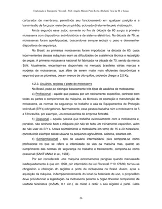 Exploração e Transporte Florestal - Prof. Angelo Márcio Pinto Leite e Roberto Ticle de M. e Sousa
carburador de membrana, permitindo seu funcionamento em qualquer posição e a
transmissão de força por meio de um pinhão, acionado diretamente pelo virabrequim.
Ainda segundo esse autor, somente no fim da década de 60 surgiu a primeira
motosserra com dispositivos antivibratórios e de sistema eletrônico. Na década de 70, as
motosserras foram aperfeiçoadas, buscando-se sempre reduzir o peso e desenvolver
dispositivos de segurança.
No Brasil, as primeiras motosserras foram importadas na década de 60, cujos
inconvenientes dessas máquinas eram as dificuldades de assistência técnica e reposição
de peças. A primeira motosserra nacional foi fabricada na década de 70, sendo da marca
Stihl. Atualmente, encontram-se disponíveis no mercado brasileiro várias marcas e
modelos de motosserras, que além de serem muito mais eficientes (econômicas e
seguras) que as pioneiras, pesam menos de oito quilos, podendo chegar a 2,5 Kg.
4.2.3. Usuários, registro e porte de motosserra
No Brasil, pode-se distinguir basicamente três tipos de usuários de motosserra:
a) Profissional - aquele que passou por um treinamento específico, conhece bem
todas as partes e componentes da máquina, as técnicas de operação e manutenção da
motosserra, as normas de segurança no trabalho e usa os Equipamentos de Proteção
Individual (EPI’s) obrigatórios. Normalmente, esse pessoa trabalha com a motosserra de 5
a 6 horas/dia, por exemplo, um motosserrista de empresa florestal.
b) Ocasional – aquela pessoa que trabalha eventualmente com a motosserra e,
portanto, não conhece bem a máquina por não ter feito um treinamento específico, além
de não usar os EPI’s. Utiliza normalmente a motosserra em torno de 15 a 20 horas/ano,
constituíndo exemplo desse usuário os pequenos agricultores, colonos, sitiantes etc.
c) Semiprofissional - tipo de usuário intermediário, pois comporta-se como
profissional no que se refere a intensidade de uso da máquina mas, quanto ao
cumprimento das normas de segurança no trabalho e treinamento, comporta-se como
ocasional (SANT’ANNA et al., 1994).
Por ser considerada uma máquina extremamente perigosa quando manuseada
inadequadamente é que em 1990, por intermédio da Lei Florestal nº10.176/90, tornou-se
obrigatório a obtenção do registro e porte da motosserra no Brasil. Assim, após a
aquisição da máquina, indempendentemente do local ou finalidade de uso, o proprietário
deve providenciar a legalização da motosserra perante o órgão florestal competente da
unidade federativa (IBAMA, IEF etc.), de modo a obter o seu registro e porte. Cabe
26
 