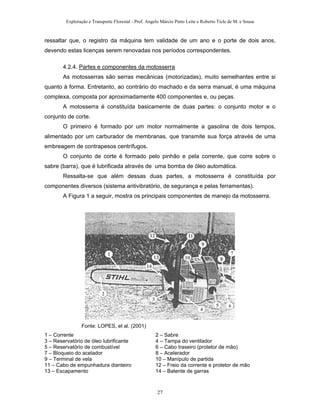 Exploração e Transporte Florestal - Prof. Angelo Márcio Pinto Leite e Roberto Ticle de M. e Sousa
ressaltar que, o registro da máquina tem validade de um ano e o porte de dois anos,
devendo estas licenças serem renovadas nos períodos correspondentes.
4.2.4. Partes e componentes da motosserra
As motosserras são serras mecânicas (motorizadas), muito semelhantes entre si
quanto à forma. Entretanto, ao contrário do machado e da serra manual, é uma máquina
complexa, composta por aproximadamente 400 componentes e, ou peças.
A motosserra é constituída basicamente de duas partes: o conjunto motor e o
conjunto de corte.
O primeiro é formado por um motor normalmente a gasolina de dois tempos,
alimentado por um carburador de membranas, que transmite sua força através de uma
embreagem de contrapesos centrífugos.
O conjunto de corte é formado pelo pinhão e pela corrente, que corre sobre o
sabre (barra), que é lubrificada através de uma bomba de óleo automática.
Ressalta-se que além dessas duas partes, a motosserra é constituída por
componentes diversos (sistema antivibratório, de segurança e pelas ferramentas).
A Figura 1 a seguir, mostra os principais componentes de manejo da motosserra.
Fonte: LOPES, et al. (2001)
1 – Corrente 2 – Sabre
3 – Reservatório de óleo lubrificante 4 – Tampa do ventilador
5 – Reservatório de combustível 6 – Cabo traseiro (protetor de mão)
7 – Bloqueio do acelador 8 – Acelerador
9 – Terminal de vela 10 – Manípulo de partida
11 – Cabo de empunhadura dianteiro 12 – Freio da corrente e protetor de mão
13 – Escapamento 14 – Batente de garras
27
 