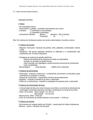 Exploração e Transporte Florestal - Prof. Angelo Márcio Pinto Leite e Roberto Ticle de M. e Sousa
15 – Cabo de empunhadura traseira.
UNIDADE MOTRIZ
a) Motor
- De combustão interna
- monocilindro (1 pistão) - revestido internamente com cromo
- 2 tempos - 1º (admissão e compressão)
- 2º (explosão e descarga)
- combustível utilizado Mistura: gasolina + óleo 2 tempos
Proporção: 25 : 1
Obs: Os motores da motosserra podem ser ainda a eletricidade e movidos a álcool.
` b) Sistema de ignição
- Magneto: interruptor, manípulo da partida, imãs, platinado, condensador, bobina
e vela
- Eletrônico: não possui platinado mecânico (o platinado e o condensador são
substituídos por circuitos integrados)
- Vantagens do sistema de ignição eletrônico:
melhoria da eficiência da máquina em todas as velocidades
redução na emissão de gases tóxicos
maior precisão nas regulagens, proporcionando economia de combustível
maior durabilidade
- Desvantagens: - custo elevado - defeito não é reparável
c) Sistema de alimentação
- Carburador - prepara a mistura (ar + combustível), permitindo a combustão quase
instantânea e completa no cilindro.
- Tanque de combustível – capacidade 0,8 litros aproximadamente
- Afogador - controla a entrada de ar para o carburador
- Filtros (ar e combustível) - impedem a passagem de sujeiras para o carburador
d) Sistema de transmissão de força
- A transmissão da força do motor (torque) ao pinhão e à corrente se dá através da
embreagem centrífuga (elemento que liga o virabrequim ao conjunto de corte)
- Veloc. da corrente baixa rotação - 6 a 10 m/s
alta rotação - 12 a 22 m/s
- Marcha lenta: 2400 - 3100 rpm
- Início do movimenta do pinhão (tambor) e da corrente: > 3100 rpm
e) Sistema de partida
- De arranque por engate (patins por fricção) – quase igual em todas motosserras
- Manual - puxar o manipulo de arranque
28
 