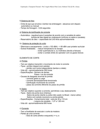 Exploração e Transporte Florestal - Prof. Angelo Márcio Pinto Leite e Roberto Ticle de M. e Sousa
f) Sistema de freio
- Cinta de aço que envolve o tambor da embreagem - alavanca com disparo
automático ou manual
- Tempo de frenagem - 0,04 segundos
g) Sistema de lubrificação da corrente
- Automática - regulável para 4 posições de acordo com a canaleta do sabre
bomba de óleo ligada ao virabrequim (orifícios no sabre e canaleta)
- Reservatório de óleo – capacidade de 0,45 litros aproximadamente
h)- Sistema de proteção do ruído
- Silencioso e escapamento - (ruído ± 102 dBA) - > 85 dBA usar protetor auricular
- Outras finalidades - reduzir temperatura do escape
- evitar queimaduras e, ou incêndios (devido a faíscas)
- evitar o contato direto do operador com os gazes tóxicos
ELEMENTO DE CORTE
a) Pinhão
- Tem por objetivo transmitir o movimento do motor à corrente
- Tipos - pinhão integral (com estrela)
- pinhão com coroa independente (tambor e rolete)
- Vida útil – aproximadamente 300 horas
- Especificações - Número de dentes
Passo = ao da corrente
- Causas de desgaste anormal do pinhão
- corrente gasta ou cega
- corrente demasiadamente tensionada
- lubrificação insuficiente da corrente
- passo da corrente diferente do passo do pinhão
b) Sabre
- Tem por objetivo suportar a corrente, permitindo o seu deslocamento
- Tipos - Sabre de ponta dura (inteiriço)
Sabre de ponta rolante ou polia (não usado no Brasil - menor atrito)
Sabre com estrela reversora ou ponta-estrela
- Especificações - Comprimento total - varia de 30 a 110 cm
- Largura da canaleta - 1,27 a 1,60 mm
- Vida útil - aproximadamente 600 horas
c) Corrente
- Tem a finalidade de executar o corte da madeira
- Partes de uma corrente
- Elos de corte (direito e esquerdo) => a, e
29
 