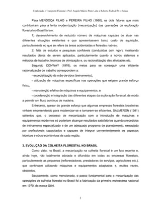 Exploração e Transporte Florestal - Prof. Angelo Márcio Pinto Leite e Roberto Ticle de M. e Sousa
Para MENDOÇA FILHO e PEREIRA FILHO (1990), os dois fatores que mais
contribuíram para a lenta modernização (mecanização) das operações de exploração
florestal no Brasil foram:
1) desenvolvimento de reduzido número de máquinas capazes de atuar nas
diferentes situações existentes e que apresentassem baixo custo de aquisição,
particularmente no que se refere às áreas acidentadas e florestas nativas;
2) falta de estudos e pesquisas confiáveis (conduzidas com rigor), mostrando
resultados claros de serem aplicados, particularmente quanto a novos sistemas e
métodos de trabalho; técnicas de otimização e, ou racionalização das atividades etc.
Segundo CONWAY (1976), os meios para se conseguir uma eficiente
racionalização do trabalho correspondem a:
- especialização da mão-de-obra (treinamento);
- utilização de máquinas específicas nas operações que exigem grande esforço
físico;
- manutenção efetiva de máquinas e equipamentos; e
- coordenação e integração das diferentes etapas da exploração florestal, de modo
a permitir um fluxo contínuo de madeira.
Entretanto, apesar do grande esforço que algumas empresas florestais brasileiras
vinham empreendendo para modernizar-se e tornarem-se eficientes, SALMERON (1981)
salientou que, o processo de mecanização com a introdução de maquinas e
equipamentos modernos só poderiam alcançar resultados satisfatórios quando precedidos
de treinamento especializado e de um adequado programa de planejamento, executado
por profissionais capacitados e capazes de integrar convenientemente os aspectos
técnicos e sócio-econômicos de cada região.
3. EVOLUÇÃO DA COLHEITA FLORESTAL NO BRASIL
Como visto, no Brasil, a mecanização na colheita florestal é um fato recente e,
ainda hoje, não totalmente adotada e difundida em todas as empresas florestais,
particularmente as pequenas (reflorestadoras, prestadoras de serviços, agricultores etc.),
que continuam utilizando máquinas e equipamentos adaptados e, muitas vezes,
obsoletos.
Basicamente, como mencionado, o passo fundamental para a mecanização das
operações de colheita florestal no Brasil foi a fabricação da primeira motosserra nacional
em 1970, da marca Stihl.
3
 