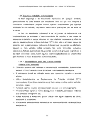 Exploração e Transporte Florestal - Prof. Angelo Márcio Pinto Leite e Roberto Ticle de M. e Sousa
4.2.6. Segurança no trabalho com motosserra
O fator segurança é de fundamental importância em qualquer atividade,
particularmente no corte florestal com motosserra, uma vez que essa máquina é
considerada extremamente perigosa quando operada indevidamente (por operador
inabilitado ou não treinado), requerendo assim certas precauções para se evitar os
acidentes.
A falta de experiência profissional e de programas de treinamentos (de
responsabilidade da empresa), o desconhecimento da máquina e das regras de
segurança no trabalho, o uso de máquinas em mau estado de conservação e a falta de
uso dos equipamentos de proteção individual (EPI’s), têm sido as principais causas de
acidentes com os operadores de motosserra. Estes por sua vez, quando não são fatais,
causam as mais variadas lesões corporais, tais como: ferimentos, contusões,
escoriações, fraturas, queimaduras etc., podendo causar ainda prejuízos na produção e
de ordem econômica e social. Assim, algumas recomendações básicas são fundamentais
para minimizar os riscos de acidentes ou mesmo evita-los.
4.2.6.1. Recomendações gerais para se evitar acidentes
Antes de usar a motosserra
Consulte o manual para conhecer as características, componentes, especificações
técnicas e o funcionamento normal de partes e, ou componentes da máquina;
A motosserra deverá ser utilizada apenas por operadores treinados e pessoas
adultas;
Utilize obrigatoriamente os Equipamentos de Proteção Individual (EPI’s)
recomendados (luvas, botas, capacete com a viseira sobre o rosto e protetor auricular,
perneiras e calça);
Nunca dê a partida ou utilize a motosserra com pessoas e, ou animais por perto;
Procure conhecer a priori as normas de segurança no trabalho, os riscos de acidentes
e as formas de como previní-los;
Nunca manipule a motosserra quando estiver com algum problema de saúde,
alcoolizado e, ou cansado;
Nunca utilizar a motosserra de maneira que seu domínio ultrapasse a sua capacidade
e experiência;
32
 