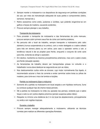 Exploração e Transporte Florestal - Prof. Angelo Márcio Pinto Leite e Roberto Ticle de M. e Sousa
Sempre manter a motosserra e os dispositivos de segurança em perfeitas condições
de uso, por meio da manutenção adequada de suas partes e componentes (diária,
semanal, mensal etc.);
Retire acessórios como anéis, pulseiras e cordões, que poderão enganchar-se em
galhos e farpas de madeira, causando acidentes;
Procure sempre planejar o seu trabalho.
Transporte da motosserra
Para proceder o transporte da motosserra e das ferramentas de corte manuais,
procure sempre cobrir primeiro seus fios de corte com bainha protetora;
No percurso até o local de trabalho, sempre transporte a motosserra pelo cabo
dianteiro (nunca suspendendo-a no ombro), com o motor desligado e o sabre voltado
para trás em terreno plano ou em aclive, pois caso o operador venha a cair, a
tendência natural é ele se projetar para frente, enquanto o conjunto de corte cairá
para trás, evitando-se atingir o operador;
Em declive, mantenha os mesmos procedimentos anteriores, mas com o sabre virado
pra frente (situação oposta);
As ferramentas de trabalho devem ser transportadas presas no cinturão e o
trabalhador nunca deve deslocar-se segurando-as com as mãos;
Nos deslocamentos curtos entre as árvores, cujo motor normalmente fica ligado, é
recomendado acionar o freio da corrente e evitar caminhar sobre toras ou pilhas de
madeira, pois corre-se o risco de tombos e torções.
Partida na motosserra (ligar a máquina)
Somente dê a partida na motosserra em local arejado e em hipótese nenhuma, fume
ou conduza qualquer tipo de chama nesse período;
Dê a partida na motosserra no chão (ou apoiada nas pernas), evitando que o sabre
toque o solo ou em outros objetos próximos (jamais suspensa pelas mãos);
Respeite no mínimo uma distância de 3 m do local de abastecimento, principalmente
no verão e em regiões tropicais.
Durante o trabalho
Procure sempre manejar adequadamente a motosserra, utilizando as técnicas
corretas para realizar as diferentes operações florestais;
33
 