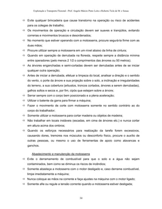 Exploração e Transporte Florestal - Prof. Angelo Márcio Pinto Leite e Roberto Ticle de M. e Sousa
Evite qualquer brincadeira que cause transtorno na operação ou risco de acidentes
para os colegas de trabalho;
Os movimentos de operação e circulação devem ser suaves e tranqüilos, evitando
correrias e movimentos bruscos e desordenados;
No momento que estiver operando com a motosserra, procure segurá-la firme com as
duas mãos;
Procure utilizar sempre a motosserra em um nível abaixo da linha de cintura;
Quando em operação de derrubada na floresta, respeite sempre a distância mínima
entre operadores (pelo menos 2 1/2 o comprimentos das árvores ou 50 metros);
As árvores enganchadas e semi-cortadas devem ser derrubadas antes de se iniciar
qualquer outra operação;
Antes de iniciar a derrubada, efetuar a limpeza do local, analisar a direção e o sentido
do vento, o porte da árvore e sua projeção sobre o solo, a inclinação e irregularidades
do terreno, a sua cobertura (arbustos, troncos cortados, árvores a serem derrubadas),
galhos soltos e secos e, por fim, cipós que estejam sobre a árvore;
Serrar sempre com o corpo bem posicionado e a plena aceleração;
Utilizar o batente da garra para firmar a máquina;
Fazer o movimento de corte com motosserra somente no sentido contrário ao do
corpo do trabalhador;
Somente utilizar a motosserra para cortar madeira ou objetos de madeira;
Não trabalhar em locais instáveis (escadas, em cima de árvores etc.) e nunca cortar
em altura acima dos ombros;
Quando os esforços necessários para realização da tarefa forem excessivos,
causando dores, tremores nos músculos ou desconforto físico, procure o auxílio de
outras pessoas, ou mesmo o uso de ferramentas de apoio como alavancas e
ganchos.
Abastecimento e manutenção da motosserra
Evite o derramamento de combustível para que o solo e a água não sejam
contaminados, bem como se diminua os riscos de incêndios;
Somente abasteça a motosserra com o motor desligado e, caso derrame combustível,
limpe imediatamente a máquina;
Nunca coloque as mãos na corrente e faça ajustes na máquina com o motor ligado;
Somente afie ou regule a tensão corrente quando a motosserra estiver desligada;
34
 