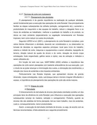 Exploração e Transporte Florestal - Prof. Angelo Márcio Pinto Leite e Roberto Ticle de M. e Sousa
4.2.7. Técnicas de corte com motosserra
4.2.7.1. Planejamento das atividades
O planejamento é de grande importância na realização de qualquer atividade,
sendo fundamental para a execução das operações de corte florestal. Visa principalmente
facilitar as etapas subseqüentes da colheita (extração, carregamento etc.), aumentar a
produtividade do maquinário e das equipes de trabalho, reduzir o desgaste físico e os
riscos de acidentes ao trabalhador, melhorar a qualidade do trabalho e do produto, os
danos ao meio ambiente (especialmente na vegetação remanescente em florestas
tropicais), bem como reduzir os custos de produção.
Segundo LOPES et al. (2001), o planejamento do corte florestal é complexo, pois
vários fatores influenciam a atividade, devendo ser considerados e, ou observados na
tomada de decisões os seguintes aspectos principais: local para início do trabalho,
sistema e método de corte, máquinas e equipamentos a serem utilizados, topografia do
terreno, direção natural de queda da árvore e do vento, situação da árvore (copa
entrelaçada, fuste enganchado, galhos secos e cipós), vias de extração e métodos a
serem utilizados etc.
Em função de tudo isso que, SANT’ANNA (2002) enfatiza a importância das
operações de corte serem planejadas com bastante antecedência de sua execução, com
o intuito de se poder alcançar a minimização dos custos, a otimização dos rendimentos, a
redução dos riscos de acidentes e dos impactos ambientais.
Particularmente nas floresta tropicais, que apresentam árvores de grande
dimensão, copas entrelaçadas, cipós, sub-bosque denso e terreno irregular dificultando o
acesso, a importância do planejamento das operações de corte são ainda maiores.
4.2.7.2. Etapas do corte
a) Derrubada
O direcionamento da derrubada de árvores (derrubada orientada) constitui um dos
principais itens de eficiência do corte florestal, pois influencia a execução das operações
subsequentes (arranjo da madeira, extração e carregamento). Portanto, quando as
árvores não são abatidas de forma planejada, tem-se maior trabalho, risco de acidentes,
custo e, consequentemente, menor produtividade.
Assim, a execução da derrubada orientada de árvores, ou seja, de acordo com as
técnicas recomendadas, é feita adotando-se o seguinte procedimento:
37
 