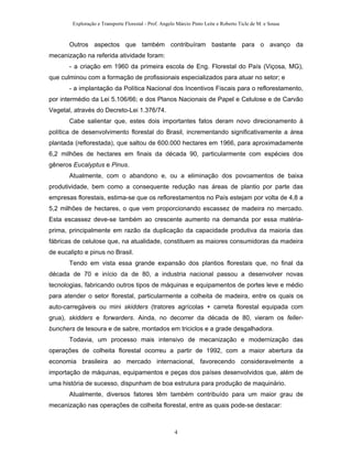 Exploração e Transporte Florestal - Prof. Angelo Márcio Pinto Leite e Roberto Ticle de M. e Sousa
Outros aspectos que também contribuíram bastante para o avanço da
mecanização na referida atividade foram:
- a criação em 1960 da primeira escola de Eng. Florestal do País (Viçosa, MG),
que culminou com a formação de profissionais especializados para atuar no setor; e
- a implantação da Política Nacional dos Incentivos Fiscais para o reflorestamento,
por intermédio da Lei 5.106/66; e dos Planos Nacionais de Papel e Celulose e de Carvão
Vegetal, através do Decreto-Lei 1.376/74.
Cabe salientar que, estes dois importantes fatos deram novo direcionamento à
política de desenvolvimento florestal do Brasil, incrementando significativamente a área
plantada (reflorestada), que saltou de 600.000 hectares em 1966, para aproximadamente
6,2 milhões de hectares em finais da década 90, particularmente com espécies dos
gêneros Eucalyptus e Pinus.
Atualmente, com o abandono e, ou a eliminação dos povoamentos de baixa
produtividade, bem como a consequente redução nas áreas de plantio por parte das
empresas florestais, estima-se que os reflorestamentos no País estejam por volta de 4,8 a
5,2 milhões de hectares, o que vem proporcionando escassez de madeira no mercado.
Esta escassez deve-se também ao crescente aumento na demanda por essa matéria-
prima, principalmente em razão da duplicação da capacidade produtiva da maioria das
fábricas de celulose que, na atualidade, constituem as maiores consumidoras da madeira
de eucalipto e pinus no Brasil.
Tendo em vista essa grande expansão dos plantios florestais que, no final da
década de 70 e início da de 80, a industria nacional passou a desenvolver novas
tecnologias, fabricando outros tipos de máquinas e equipamentos de portes leve e médio
para atender o setor florestal, particularmente a colheita de madeira, entre os quais os
auto-carregáveis ou mini skidders (tratores agrícolas + carreta florestal equipada com
grua), skidders e forwarders. Ainda, no decorrer da década de 80, vieram os feller-
bunchers de tesoura e de sabre, montados em triciclos e a grade desgalhadora.
Todavia, um processo mais intensivo de mecanização e modernização das
operações de colheita florestal ocorreu a partir de 1992, com a maior abertura da
economia brasileira ao mercado internacional, favorecendo consideravelmente a
importação de máquinas, equipamentos e peças dos países desenvolvidos que, além de
uma história de sucesso, dispunham de boa estrutura para produção de maquinário.
Atualmente, diversos fatores têm também contribuído para um maior grau de
mecanização nas operações de colheita florestal, entre as quais pode-se destacar:
4
 