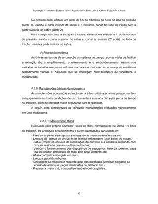 Exploração e Transporte Florestal - Prof. Angelo Márcio Pinto Leite e Roberto Ticle de M. e Sousa
No primeiro caso, efetuar um corte de 1/5 do diâmetro do fuste no lado de pressão
(corte 1), usando a parte inferior do sabre e, o restante, cortar no lado de tração com a
parte superior do sabre (corte 2).
Para o segundo caso, a situação é oposta, devendo-se efetuar o 1º corte no lado
de pressão usando a parte superior do sabre e, cortar o restante (2º corte), no lado de
tração usando a parte inferior do sabre.
d) Arranjo da madeira
As diferentes formas de arrumação da madeira no campo, com o intuito de facilitar
a extração são o empilhamento, o enleiramento e o embondeiramento. Assim, nos
métodos de trabalho em que se utilizam machados e motosserras, o arranjo da madeira é
normalmente manual e, naqueles que se empregam feller-bunchers ou harvesters, é
mecanizado.
4.2.8. Manutenções básicas da motosserra
As manutenções adequadas na motosserra são muito importantes porque mantém
o equipamento em boas condições de uso, aumenta a sua vida útil, evita perda de tempo
no trabalho, além de oferecer maior segurança para o operador.
A seguir, será apresentado as principais manutenções efetuadas rotineiramente
em uma motosserra.
4.2.8.1. Manutenção diária
Executada pelo próprio operador, todos os dias, normalmente na última 1/2 hora
de trabalho. Os principais procedimentos a serem executados consistem em:
- Filtro de ar (lavar com água e sabão quantas vezes necessário ao dia)
- Limpeza da tampa do pinhão e do freio da embreagem (usar pincel ou estopa)
- Sabre (limpar os orifícios de lubrificação da corrente e a canaleta, retirando com
lima os resíduos que acumulam nas bordas)
- Verificar o funcionamento dos dispositivos de segurança: freio da corrente, trava
do acelerador, protetores de mão, pino pega corrente etc.
- Afiar a corrente e imergi-la em óleo
- Limpeza geral da máquina
- Checagem da máquina e reaperto geral dos parafusos (verificar desgaste do
cordão de arranque, peças danificadas ou faltando etc.)
- Preparar a mistura do combustível e abastecer os galões.
42
 